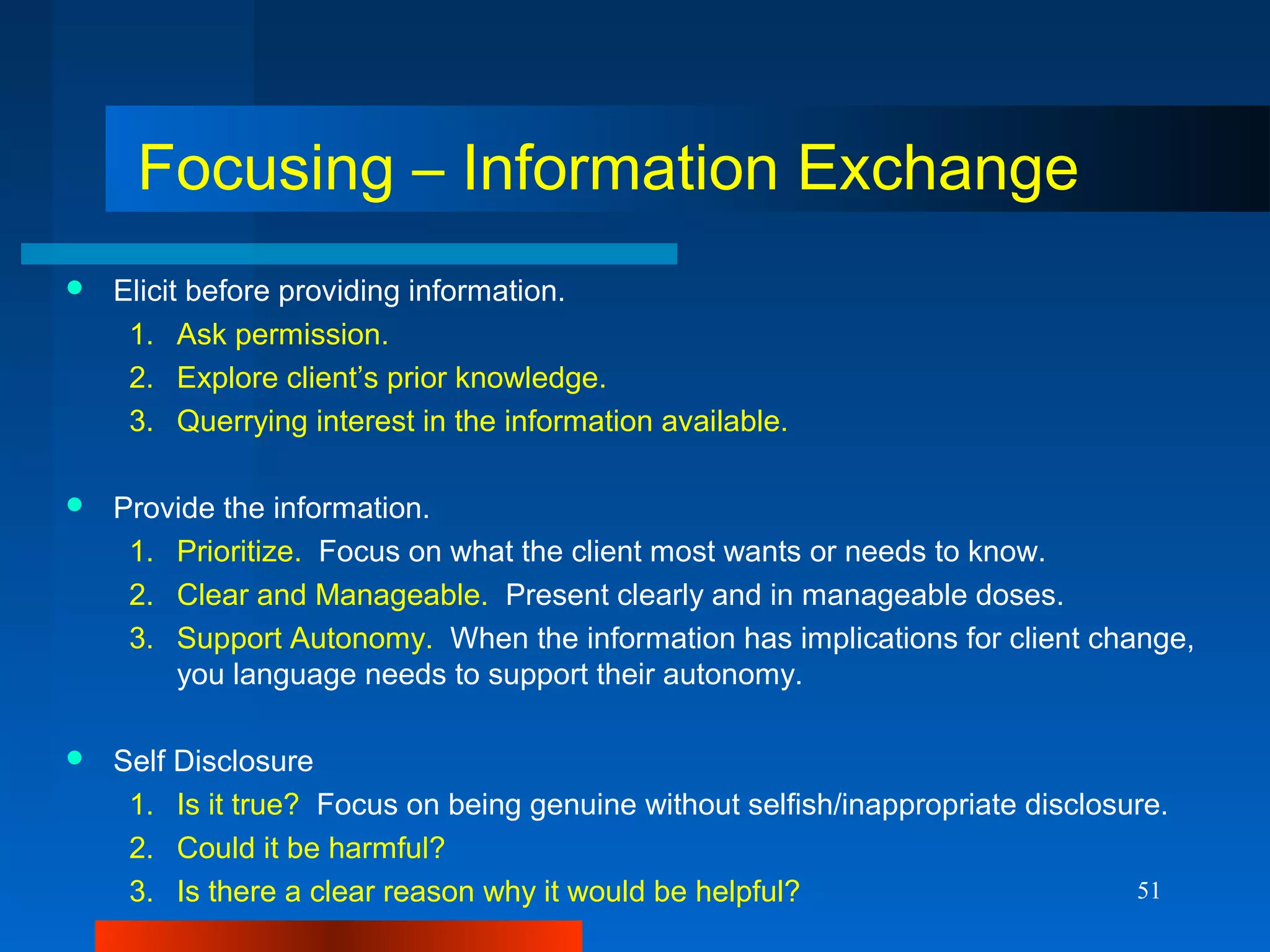 51
Focusing – Information Exchange
 Elicit before providing information.
1. Ask permission.
2. Explore client’s prior knowledge.
3. Querrying interest in the information available.
 Provide the information.
1. Prioritize. Focus on what the client most wants or needs to know.
2. Clear and Manageable. Present clearly and in manageable doses.
3. Support Autonomy. When the information has implications for client change,
you language needs to support their autonomy.
 Self Disclosure
1. Is it true? Focus on being genuine without selfish/inappropriate disclosure.
2. Could it be harmful?
3. Is there a clear reason why it would be helpful?
 