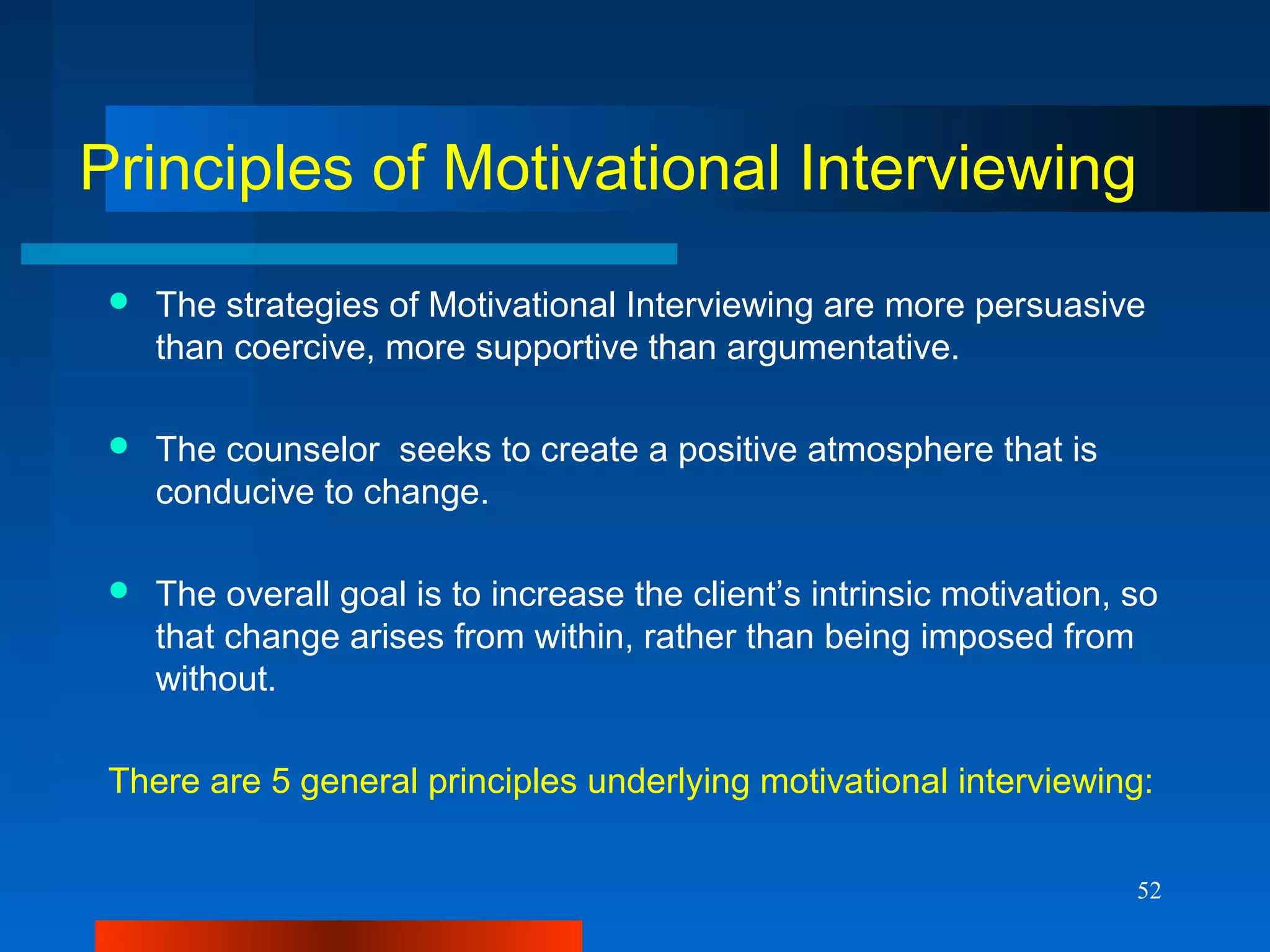 52
Principles of Motivational Interviewing
 The strategies of Motivational Interviewing are more persuasive
than coercive, more supportive than argumentative.
 The counselor seeks to create a positive atmosphere that is
conducive to change.
 The overall goal is to increase the client’s intrinsic motivation, so
that change arises from within, rather than being imposed from
without.
There are 5 general principles underlying motivational interviewing:
 