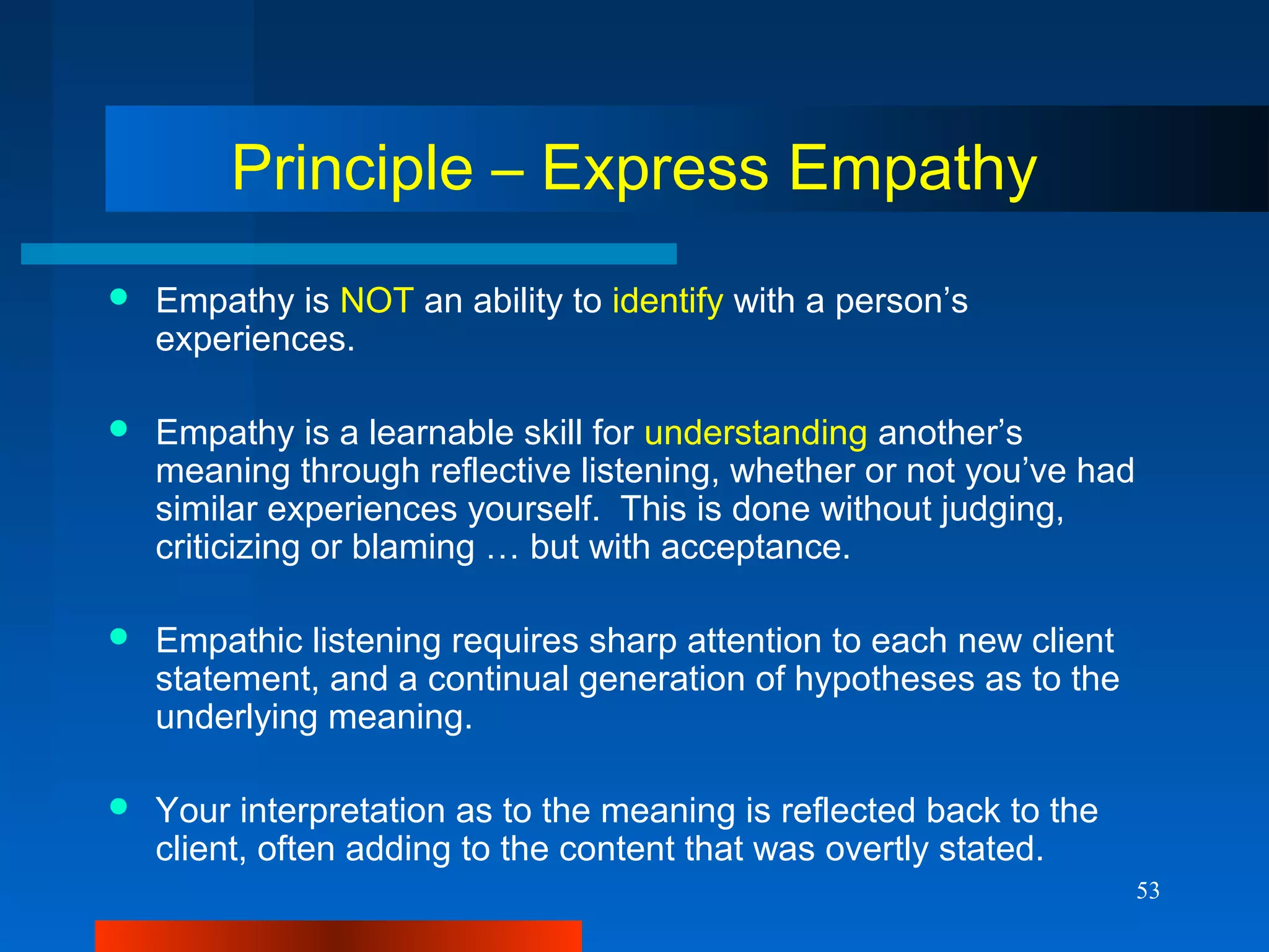 53
Principle – Express Empathy
 Empathy is NOT an ability to identify with a person’s
experiences.
 Empathy is a learnable skill for understanding another’s
meaning through reflective listening, whether or not you’ve had
similar experiences yourself. This is done without judging,
criticizing or blaming … but with acceptance.
 Empathic listening requires sharp attention to each new client
statement, and a continual generation of hypotheses as to the
underlying meaning.
 Your interpretation as to the meaning is reflected back to the
client, often adding to the content that was overtly stated.
 