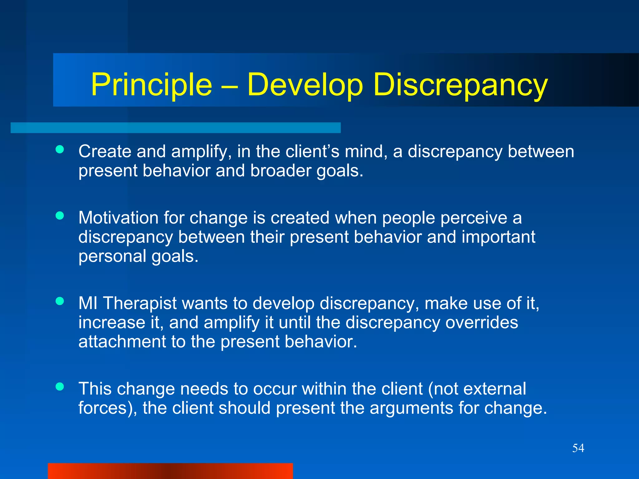 54
Principle – Develop Discrepancy
 Create and amplify, in the client’s mind, a discrepancy between
present behavior and broader goals.
 Motivation for change is created when people perceive a
discrepancy between their present behavior and important
personal goals.
 MI Therapist wants to develop discrepancy, make use of it,
increase it, and amplify it until the discrepancy overrides
attachment to the present behavior.
 This change needs to occur within the client (not external
forces), the client should present the arguments for change.
 