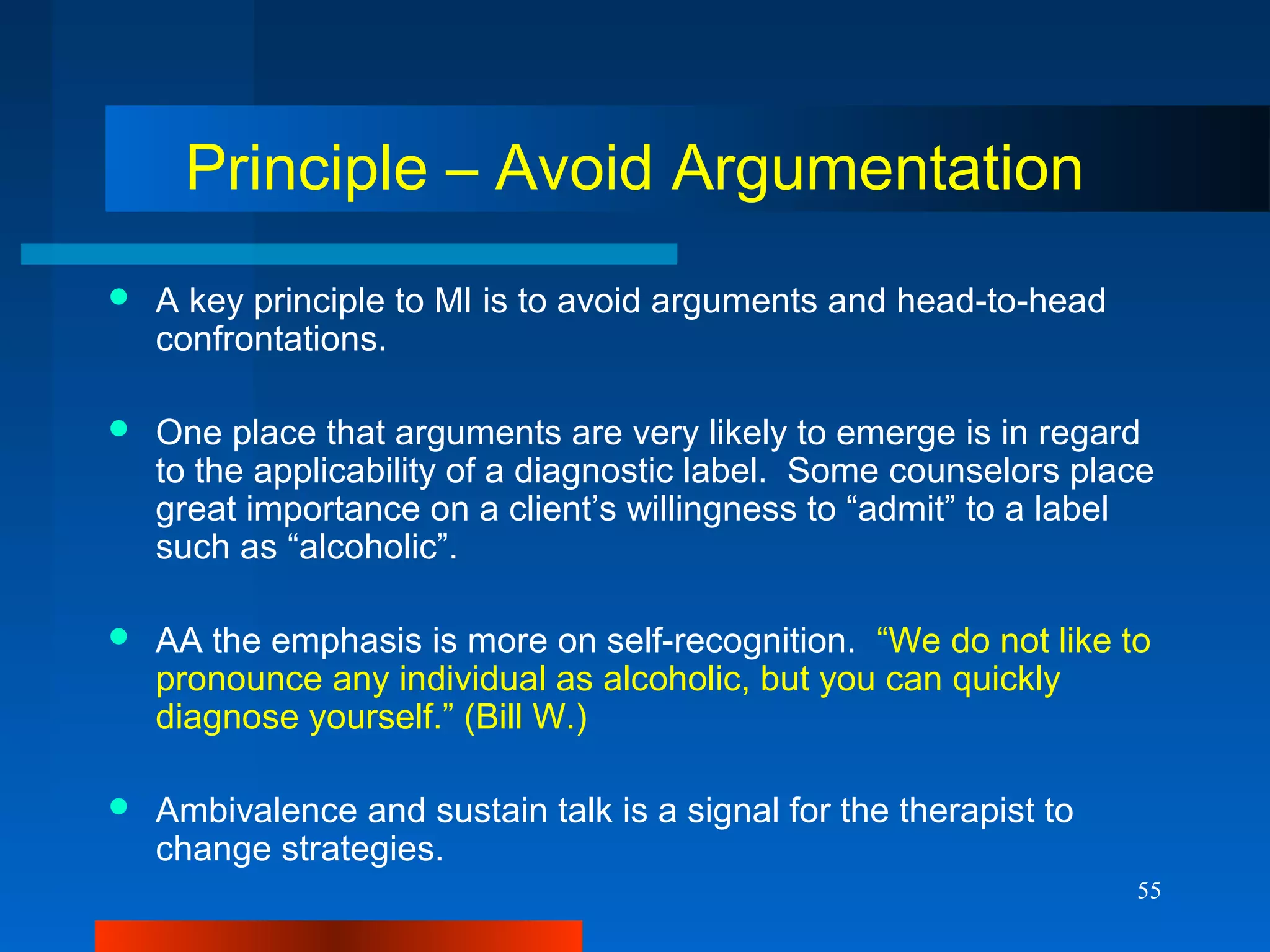 55
Principle – Avoid Argumentation
 A key principle to MI is to avoid arguments and head-to-head
confrontations.
 One place that arguments are very likely to emerge is in regard
to the applicability of a diagnostic label. Some counselors place
great importance on a client’s willingness to “admit” to a label
such as “alcoholic”.
 AA the emphasis is more on self-recognition. “We do not like to
pronounce any individual as alcoholic, but you can quickly
diagnose yourself.” (Bill W.)
 Ambivalence and sustain talk is a signal for the therapist to
change strategies.
 