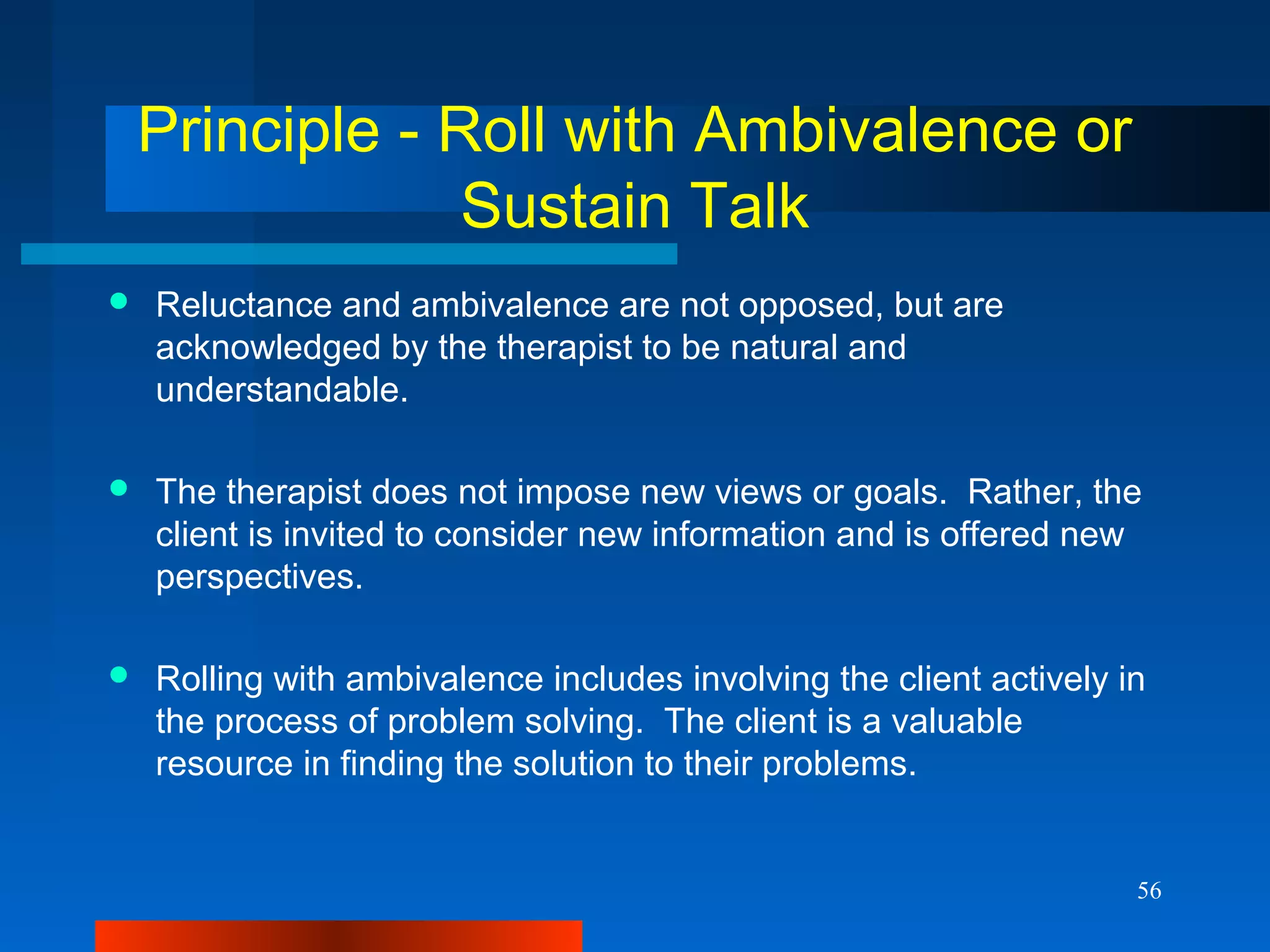 56
Principle - Roll with Ambivalence or
Sustain Talk
 Reluctance and ambivalence are not opposed, but are
acknowledged by the therapist to be natural and
understandable.
 The therapist does not impose new views or goals. Rather, the
client is invited to consider new information and is offered new
perspectives.
 Rolling with ambivalence includes involving the client actively in
the process of problem solving. The client is a valuable
resource in finding the solution to their problems.
 
