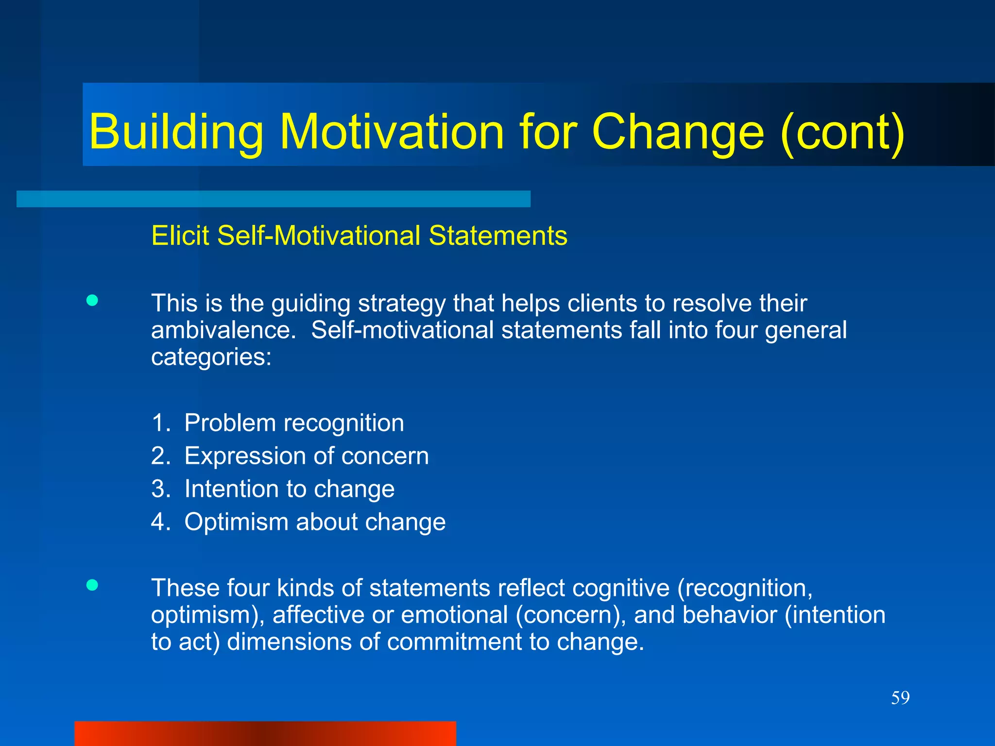 59
Building Motivation for Change (cont)
Elicit Self-Motivational Statements
 This is the guiding strategy that helps clients to resolve their
ambivalence. Self-motivational statements fall into four general
categories:
1. Problem recognition
2. Expression of concern
3. Intention to change
4. Optimism about change
 These four kinds of statements reflect cognitive (recognition,
optimism), affective or emotional (concern), and behavior (intention
to act) dimensions of commitment to change.
 