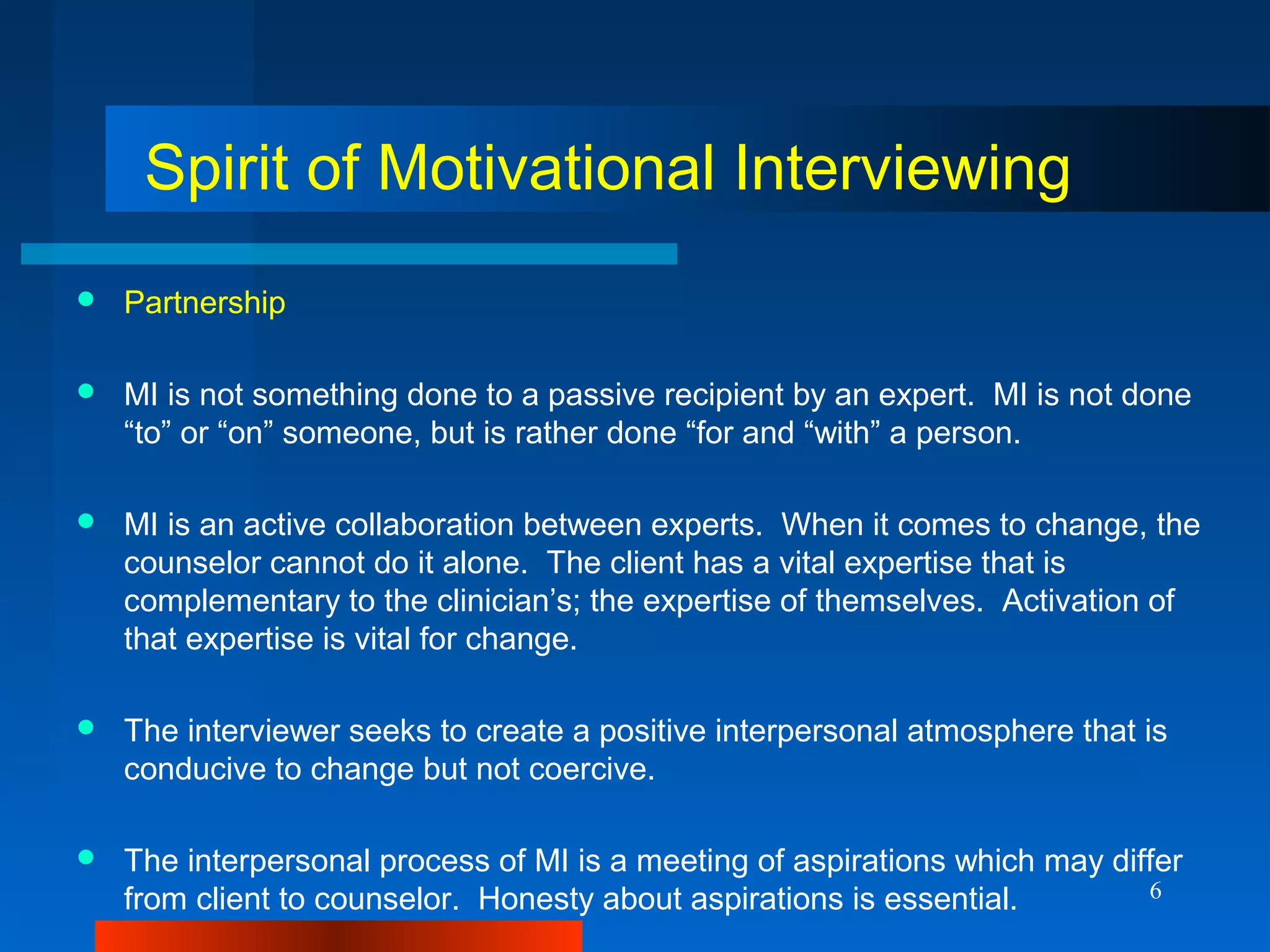 6
Spirit of Motivational Interviewing
 Partnership
 MI is not something done to a passive recipient by an expert. MI is not done
“to” or “on” someone, but is rather done “for and “with” a person.
 MI is an active collaboration between experts. When it comes to change, the
counselor cannot do it alone. The client has a vital expertise that is
complementary to the clinician’s; the expertise of themselves. Activation of
that expertise is vital for change.
 The interviewer seeks to create a positive interpersonal atmosphere that is
conducive to change but not coercive.
 The interpersonal process of MI is a meeting of aspirations which may differ
from client to counselor. Honesty about aspirations is essential.
 