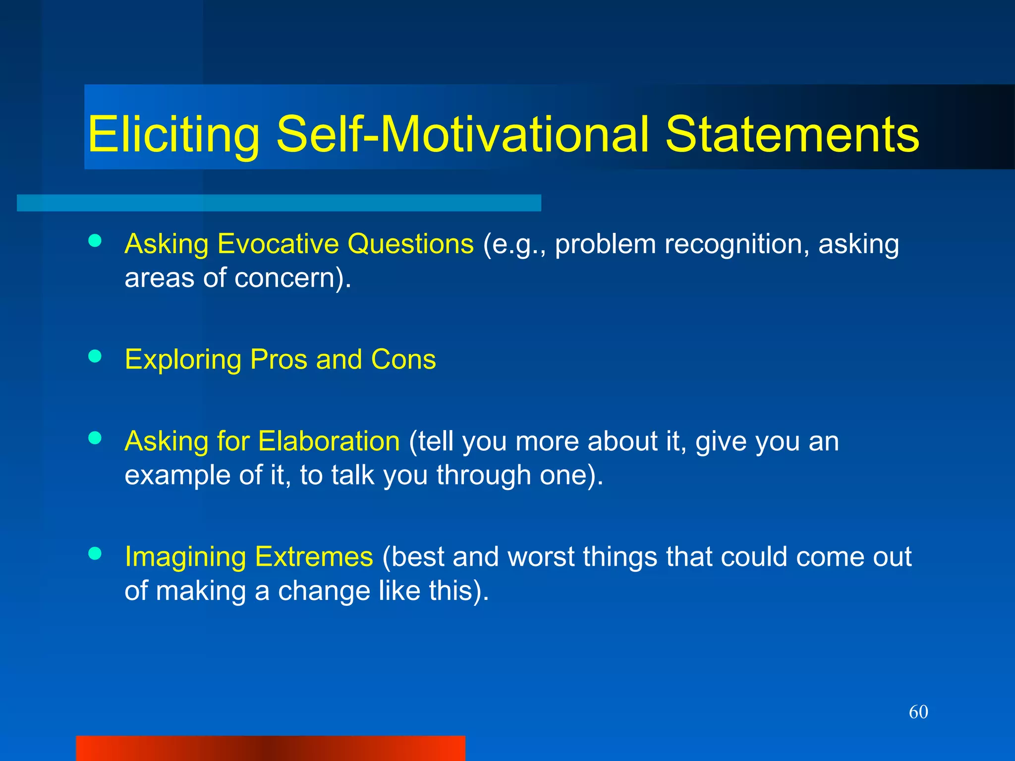 60
Eliciting Self-Motivational Statements
 Asking Evocative Questions (e.g., problem recognition, asking
areas of concern).
 Exploring Pros and Cons
 Asking for Elaboration (tell you more about it, give you an
example of it, to talk you through one).
 Imagining Extremes (best and worst things that could come out
of making a change like this).
 
