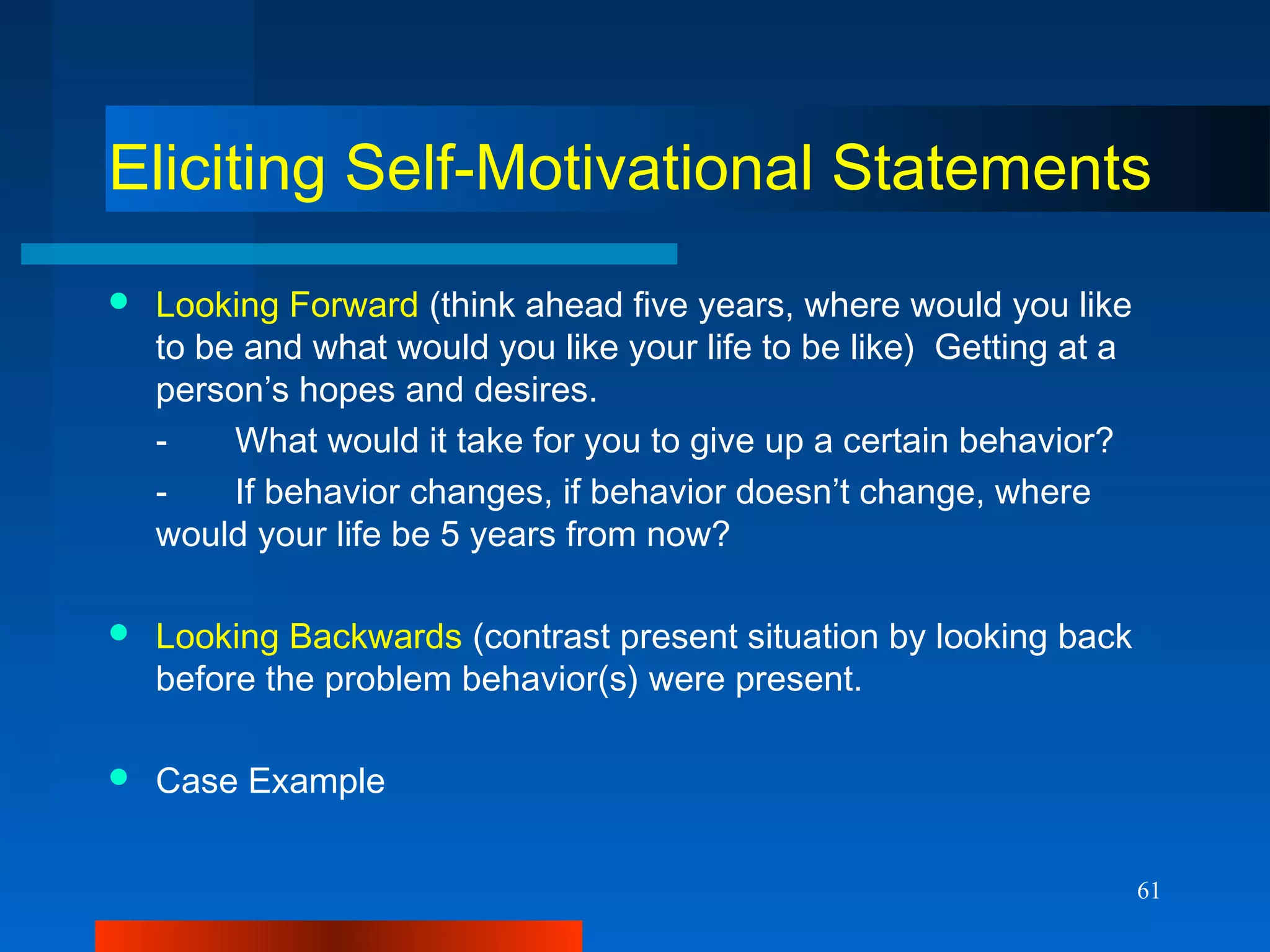 61
Eliciting Self-Motivational Statements
 Looking Forward (think ahead five years, where would you like
to be and what would you like your life to be like) Getting at a
person’s hopes and desires.
- What would it take for you to give up a certain behavior?
- If behavior changes, if behavior doesn’t change, where
would your life be 5 years from now?
 Looking Backwards (contrast present situation by looking back
before the problem behavior(s) were present.
 Case Example
 