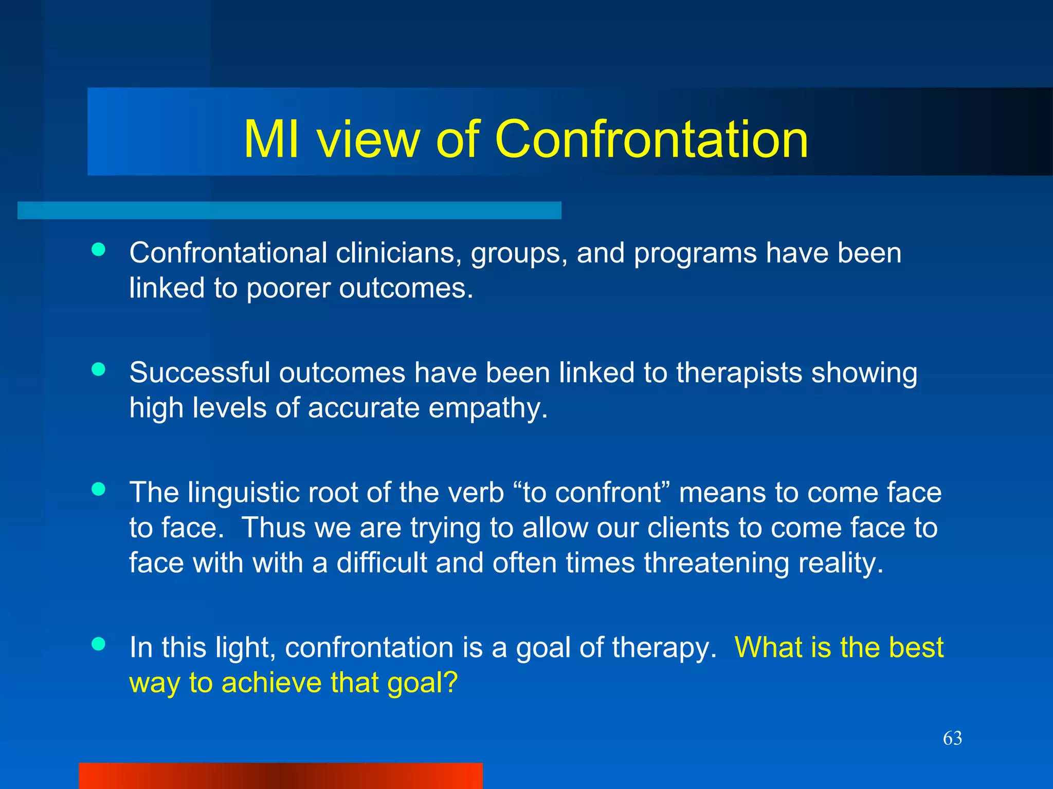 63
MI view of Confrontation
 Confrontational clinicians, groups, and programs have been
linked to poorer outcomes.
 Successful outcomes have been linked to therapists showing
high levels of accurate empathy.
 The linguistic root of the verb “to confront” means to come face
to face. Thus we are trying to allow our clients to come face to
face with with a difficult and often times threatening reality.
 In this light, confrontation is a goal of therapy. What is the best
way to achieve that goal?
 
