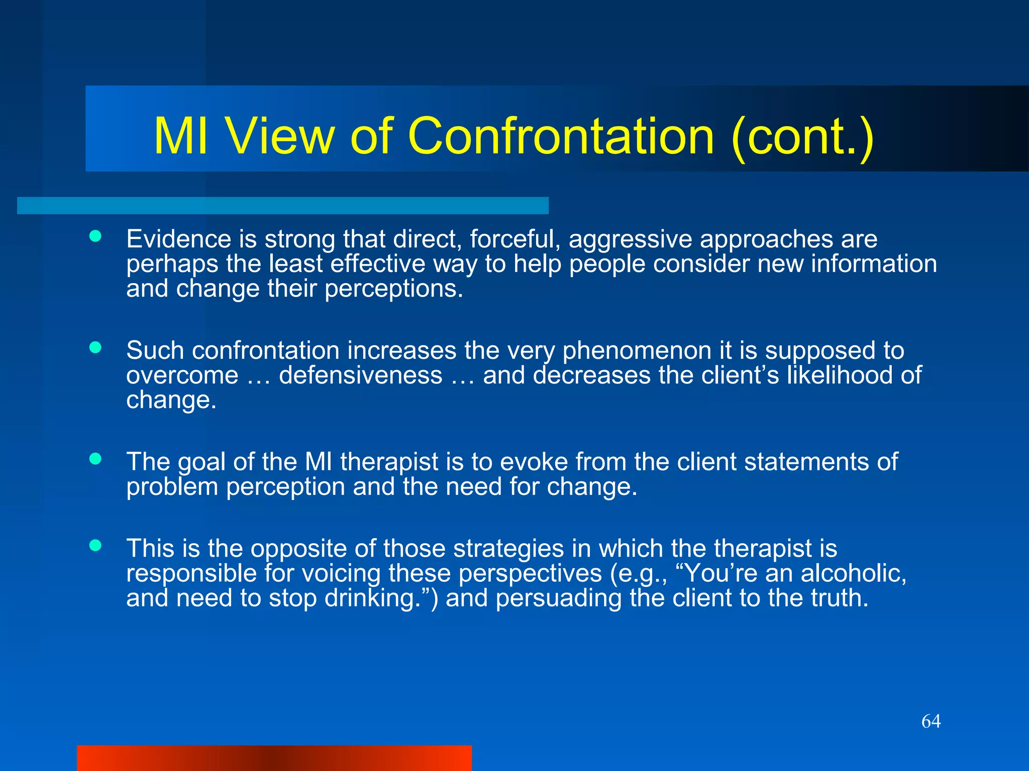 64
MI View of Confrontation (cont.)
 Evidence is strong that direct, forceful, aggressive approaches are
perhaps the least effective way to help people consider new information
and change their perceptions.
 Such confrontation increases the very phenomenon it is supposed to
overcome … defensiveness … and decreases the client’s likelihood of
change.
 The goal of the MI therapist is to evoke from the client statements of
problem perception and the need for change.
 This is the opposite of those strategies in which the therapist is
responsible for voicing these perspectives (e.g., “You’re an alcoholic,
and need to stop drinking.”) and persuading the client to the truth.
 