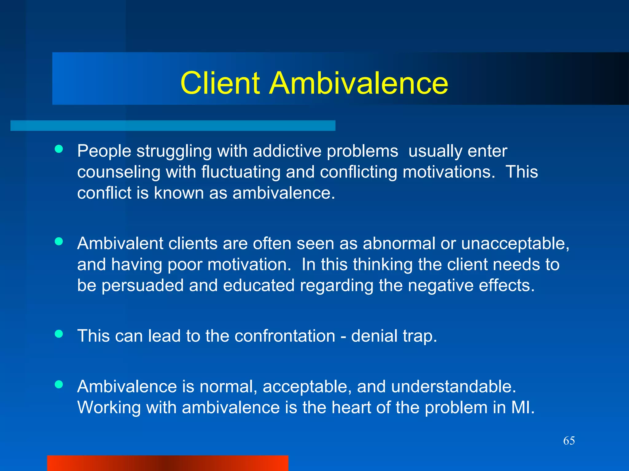 65
Client Ambivalence
 People struggling with addictive problems usually enter
counseling with fluctuating and conflicting motivations. This
conflict is known as ambivalence.
 Ambivalent clients are often seen as abnormal or unacceptable,
and having poor motivation. In this thinking the client needs to
be persuaded and educated regarding the negative effects.
 This can lead to the confrontation - denial trap.
 Ambivalence is normal, acceptable, and understandable.
Working with ambivalence is the heart of the problem in MI.
 