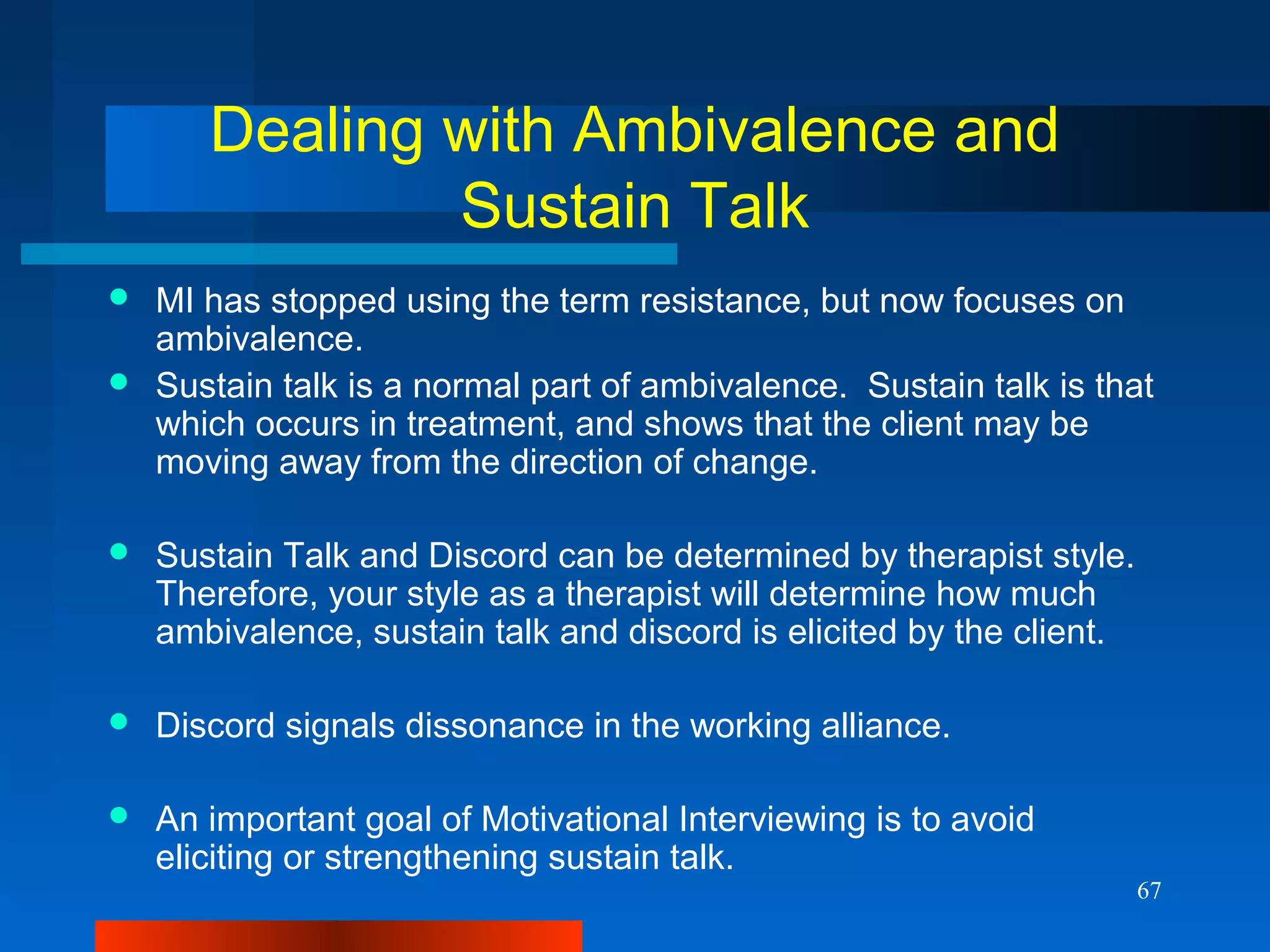 67
Dealing with Ambivalence and
Sustain Talk
 MI has stopped using the term resistance, but now focuses on
ambivalence.
 Sustain talk is a normal part of ambivalence. Sustain talk is that
which occurs in treatment, and shows that the client may be
moving away from the direction of change.
 Sustain Talk and Discord can be determined by therapist style.
Therefore, your style as a therapist will determine how much
ambivalence, sustain talk and discord is elicited by the client.
 Discord signals dissonance in the working alliance.
 An important goal of Motivational Interviewing is to avoid
eliciting or strengthening sustain talk.
 