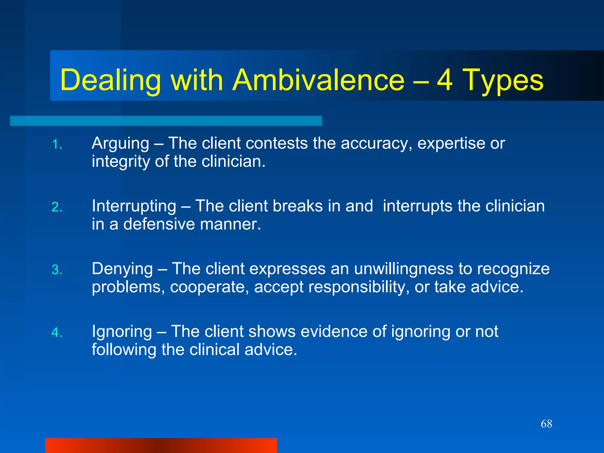 68
Dealing with Ambivalence – 4 Types
1. Arguing – The client contests the accuracy, expertise or
integrity of the clinician.
2. Interrupting – The client breaks in and interrupts the clinician
in a defensive manner.
3. Denying – The client expresses an unwillingness to recognize
problems, cooperate, accept responsibility, or take advice.
4. Ignoring – The client shows evidence of ignoring or not
following the clinical advice.
 