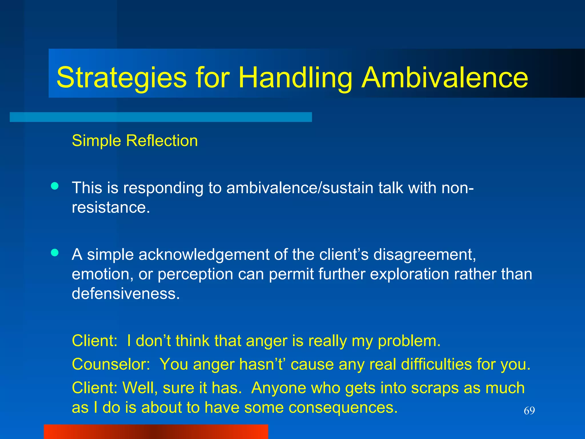 69
Strategies for Handling Ambivalence
Simple Reflection
 This is responding to ambivalence/sustain talk with non-
resistance.
 A simple acknowledgement of the client’s disagreement,
emotion, or perception can permit further exploration rather than
defensiveness.
Client: I don’t think that anger is really my problem.
Counselor: You anger hasn’t’ cause any real difficulties for you.
Client: Well, sure it has. Anyone who gets into scraps as much
as I do is about to have some consequences.
 