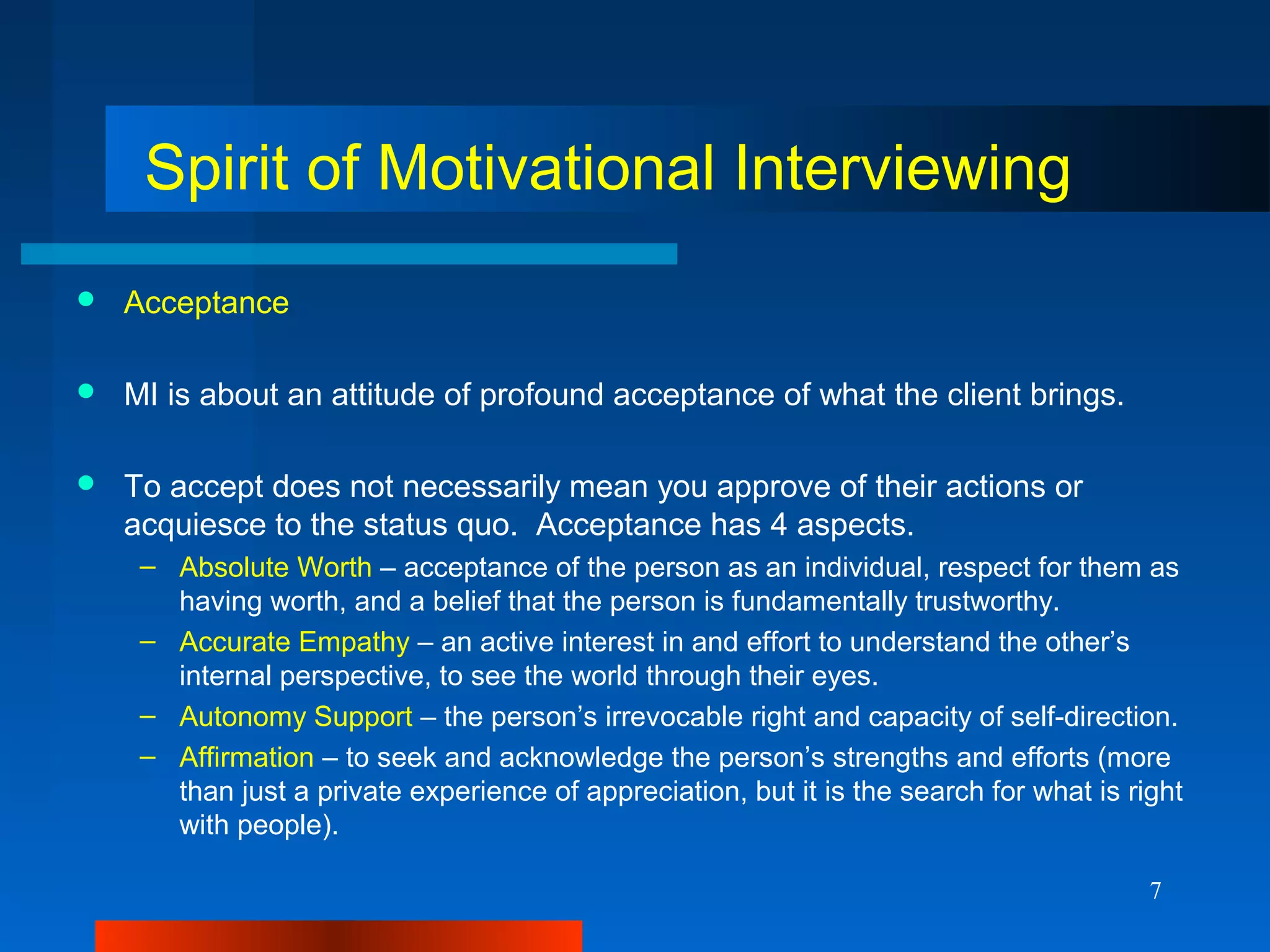7
Spirit of Motivational Interviewing
 Acceptance
 MI is about an attitude of profound acceptance of what the client brings.
 To accept does not necessarily mean you approve of their actions or
acquiesce to the status quo. Acceptance has 4 aspects.
– Absolute Worth – acceptance of the person as an individual, respect for them as
having worth, and a belief that the person is fundamentally trustworthy.
– Accurate Empathy – an active interest in and effort to understand the other’s
internal perspective, to see the world through their eyes.
– Autonomy Support – the person’s irrevocable right and capacity of self-direction.
– Affirmation – to seek and acknowledge the person’s strengths and efforts (more
than just a private experience of appreciation, but it is the search for what is right
with people).
 