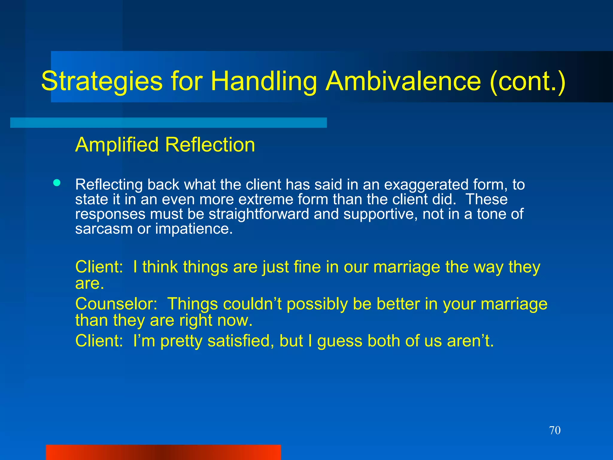 70
Strategies for Handling Ambivalence (cont.)
Amplified Reflection
 Reflecting back what the client has said in an exaggerated form, to
state it in an even more extreme form than the client did. These
responses must be straightforward and supportive, not in a tone of
sarcasm or impatience.
Client: I think things are just fine in our marriage the way they
are.
Counselor: Things couldn’t possibly be better in your marriage
than they are right now.
Client: I’m pretty satisfied, but I guess both of us aren’t.
 