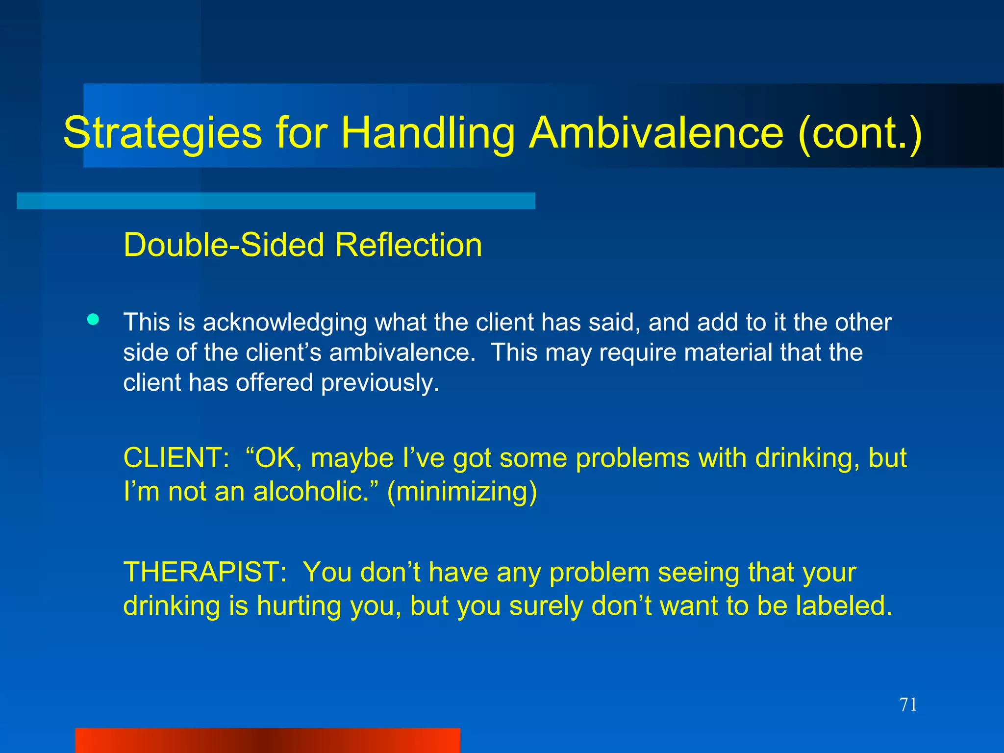 71
Strategies for Handling Ambivalence (cont.)
Double-Sided Reflection
 This is acknowledging what the client has said, and add to it the other
side of the client’s ambivalence. This may require material that the
client has offered previously.
CLIENT: “OK, maybe I’ve got some problems with drinking, but
I’m not an alcoholic.” (minimizing)
THERAPIST: You don’t have any problem seeing that your
drinking is hurting you, but you surely don’t want to be labeled.
 