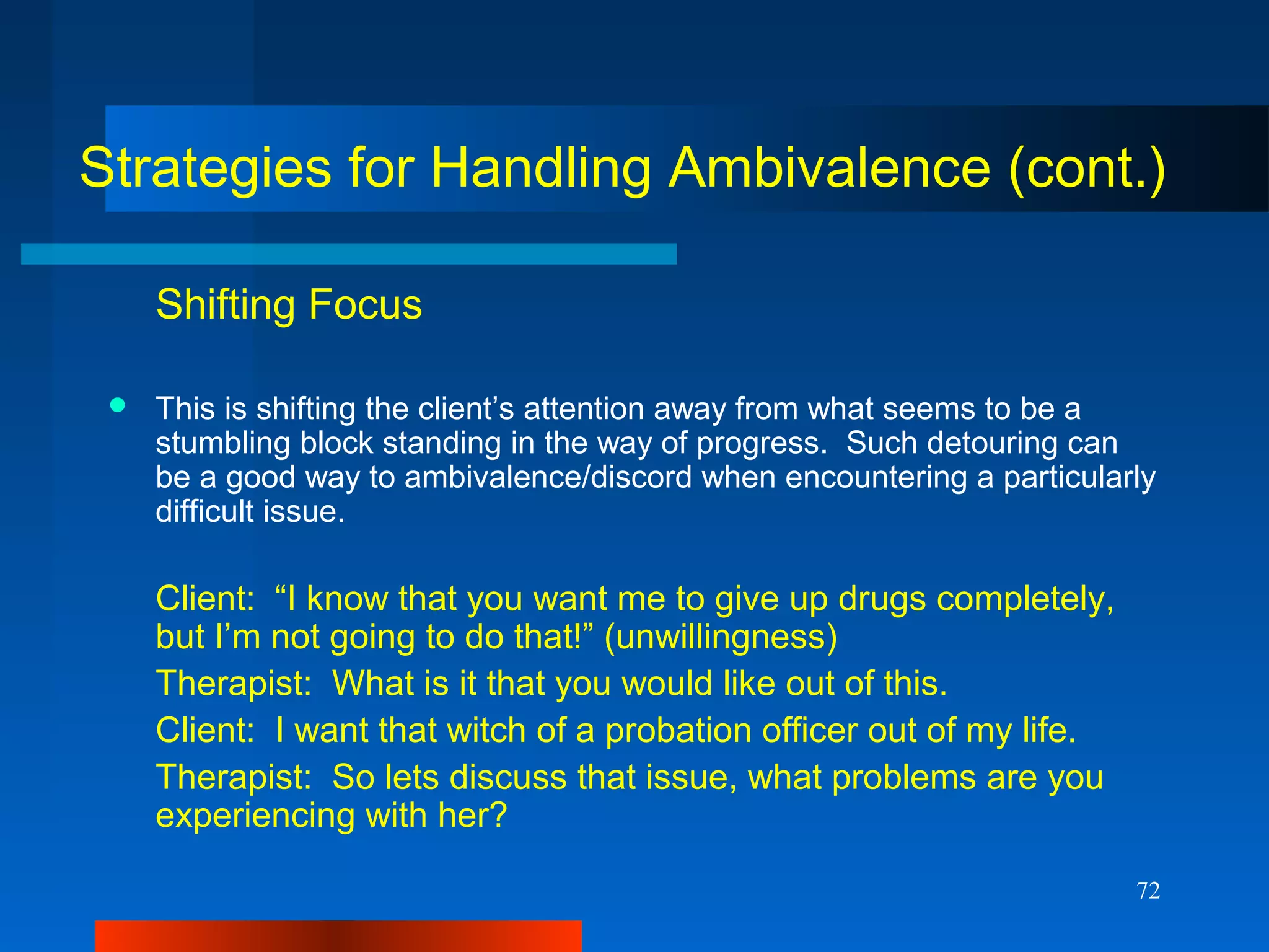 72
Strategies for Handling Ambivalence (cont.)
Shifting Focus
 This is shifting the client’s attention away from what seems to be a
stumbling block standing in the way of progress. Such detouring can
be a good way to ambivalence/discord when encountering a particularly
difficult issue.
Client: “I know that you want me to give up drugs completely,
but I’m not going to do that!” (unwillingness)
Therapist: What is it that you would like out of this.
Client: I want that witch of a probation officer out of my life.
Therapist: So lets discuss that issue, what problems are you
experiencing with her?
 