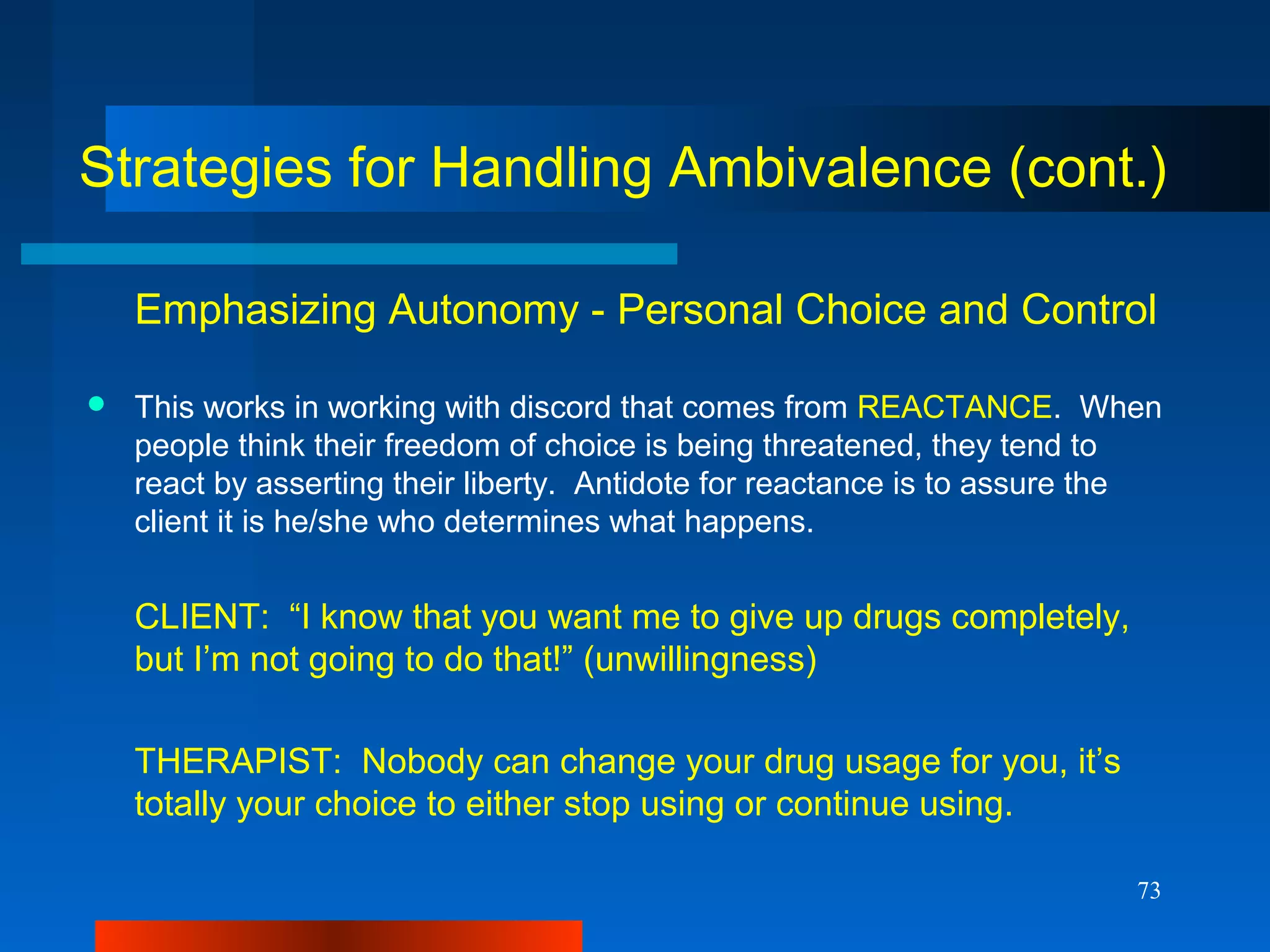 73
Strategies for Handling Ambivalence (cont.)
Emphasizing Autonomy - Personal Choice and Control
 This works in working with discord that comes from REACTANCE. When
people think their freedom of choice is being threatened, they tend to
react by asserting their liberty. Antidote for reactance is to assure the
client it is he/she who determines what happens.
CLIENT: “I know that you want me to give up drugs completely,
but I’m not going to do that!” (unwillingness)
THERAPIST: Nobody can change your drug usage for you, it’s
totally your choice to either stop using or continue using.
 