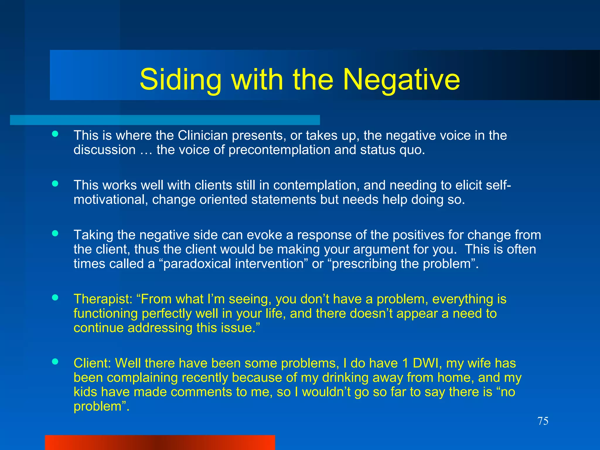75
Siding with the Negative
 This is where the Clinician presents, or takes up, the negative voice in the
discussion … the voice of precontemplation and status quo.
 This works well with clients still in contemplation, and needing to elicit self-
motivational, change oriented statements but needs help doing so.
 Taking the negative side can evoke a response of the positives for change from
the client, thus the client would be making your argument for you. This is often
times called a “paradoxical intervention” or “prescribing the problem”.
 Therapist: “From what I’m seeing, you don’t have a problem, everything is
functioning perfectly well in your life, and there doesn’t appear a need to
continue addressing this issue.”
 Client: Well there have been some problems, I do have 1 DWI, my wife has
been complaining recently because of my drinking away from home, and my
kids have made comments to me, so I wouldn’t go so far to say there is “no
problem”.
 