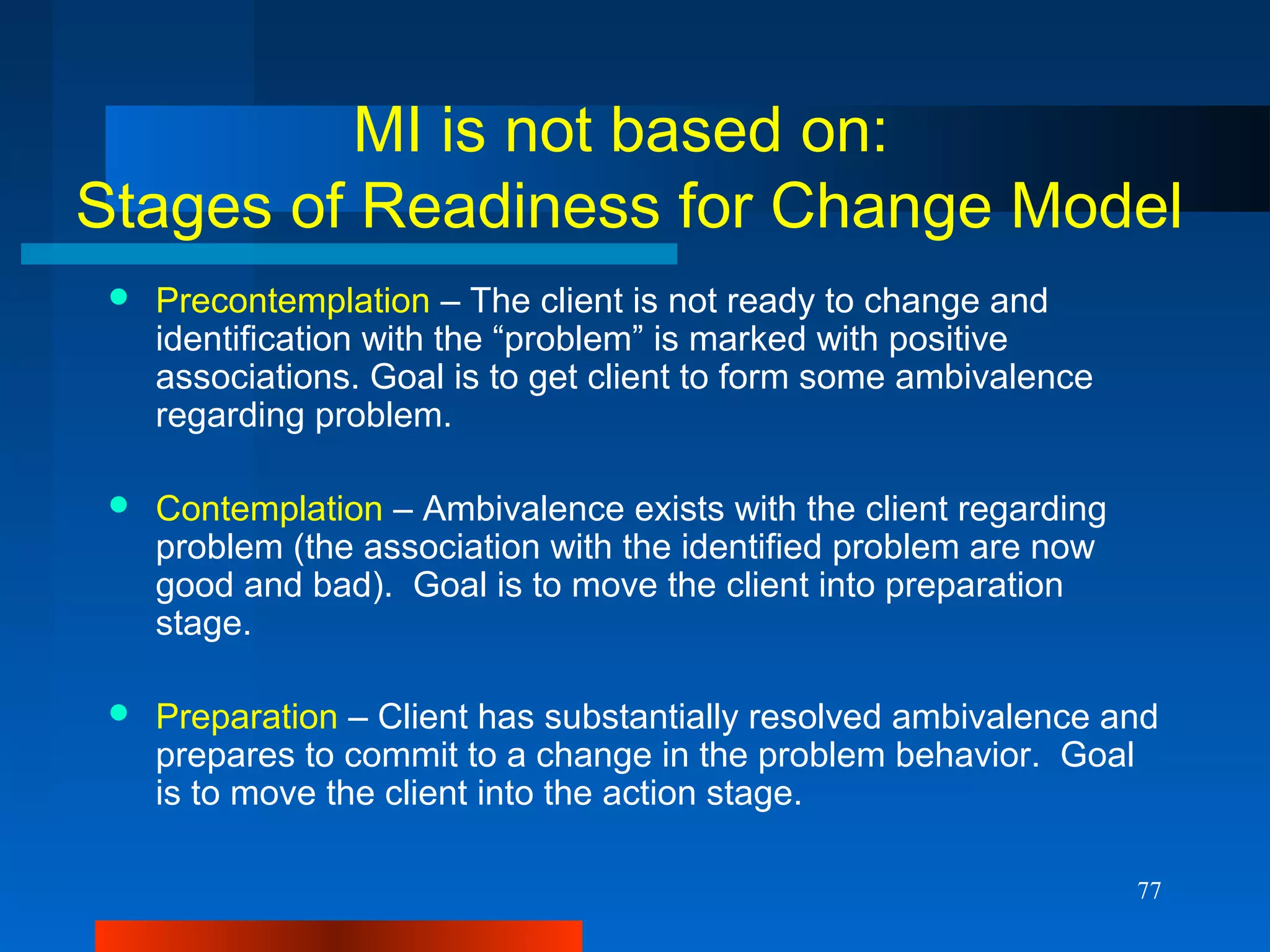 77
MI is not based on:
Stages of Readiness for Change Model
 Precontemplation – The client is not ready to change and
identification with the “problem” is marked with positive
associations. Goal is to get client to form some ambivalence
regarding problem.
 Contemplation – Ambivalence exists with the client regarding
problem (the association with the identified problem are now
good and bad). Goal is to move the client into preparation
stage.
 Preparation – Client has substantially resolved ambivalence and
prepares to commit to a change in the problem behavior. Goal
is to move the client into the action stage.
 