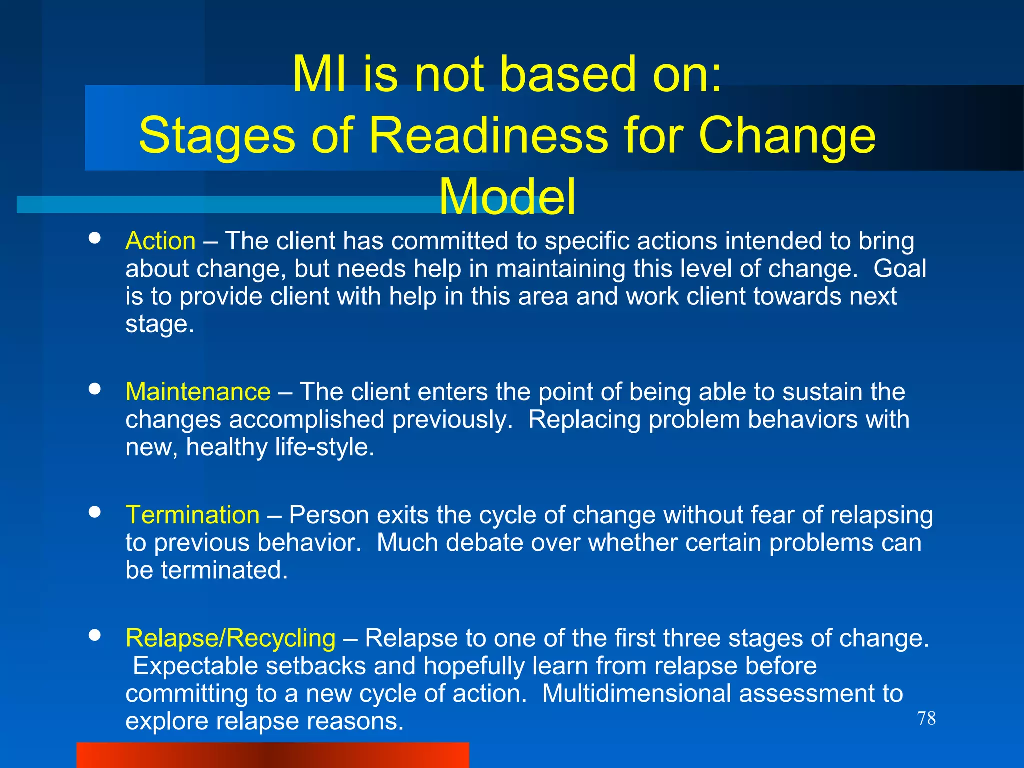 78
MI is not based on:
Stages of Readiness for Change
Model
 Action – The client has committed to specific actions intended to bring
about change, but needs help in maintaining this level of change. Goal
is to provide client with help in this area and work client towards next
stage.
 Maintenance – The client enters the point of being able to sustain the
changes accomplished previously. Replacing problem behaviors with
new, healthy life-style.
 Termination – Person exits the cycle of change without fear of relapsing
to previous behavior. Much debate over whether certain problems can
be terminated.
 Relapse/Recycling – Relapse to one of the first three stages of change.
Expectable setbacks and hopefully learn from relapse before
committing to a new cycle of action. Multidimensional assessment to
explore relapse reasons.
 