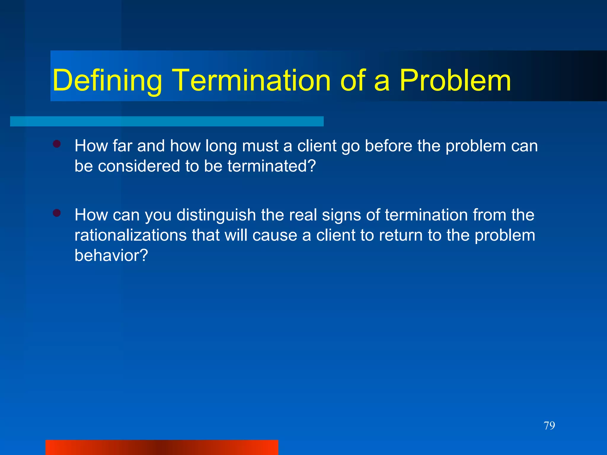79
Defining Termination of a Problem
 How far and how long must a client go before the problem can
be considered to be terminated?
 How can you distinguish the real signs of termination from the
rationalizations that will cause a client to return to the problem
behavior?
 