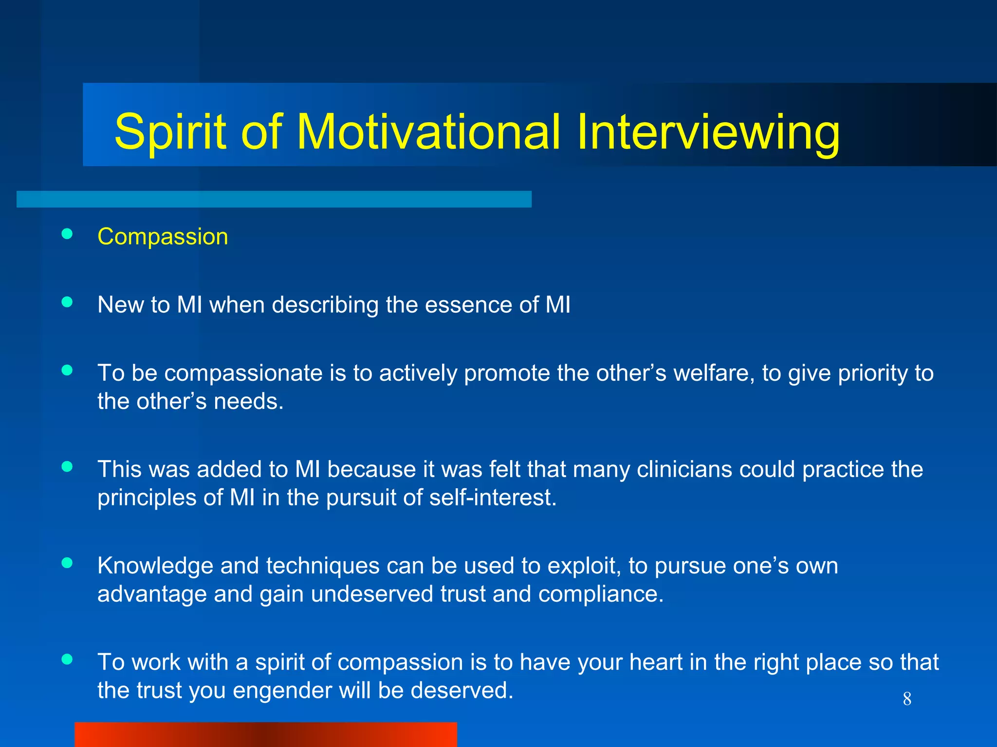 8
Spirit of Motivational Interviewing
 Compassion
 New to MI when describing the essence of MI
 To be compassionate is to actively promote the other’s welfare, to give priority to
the other’s needs.
 This was added to MI because it was felt that many clinicians could practice the
principles of MI in the pursuit of self-interest.
 Knowledge and techniques can be used to exploit, to pursue one’s own
advantage and gain undeserved trust and compliance.
 To work with a spirit of compassion is to have your heart in the right place so that
the trust you engender will be deserved.
 