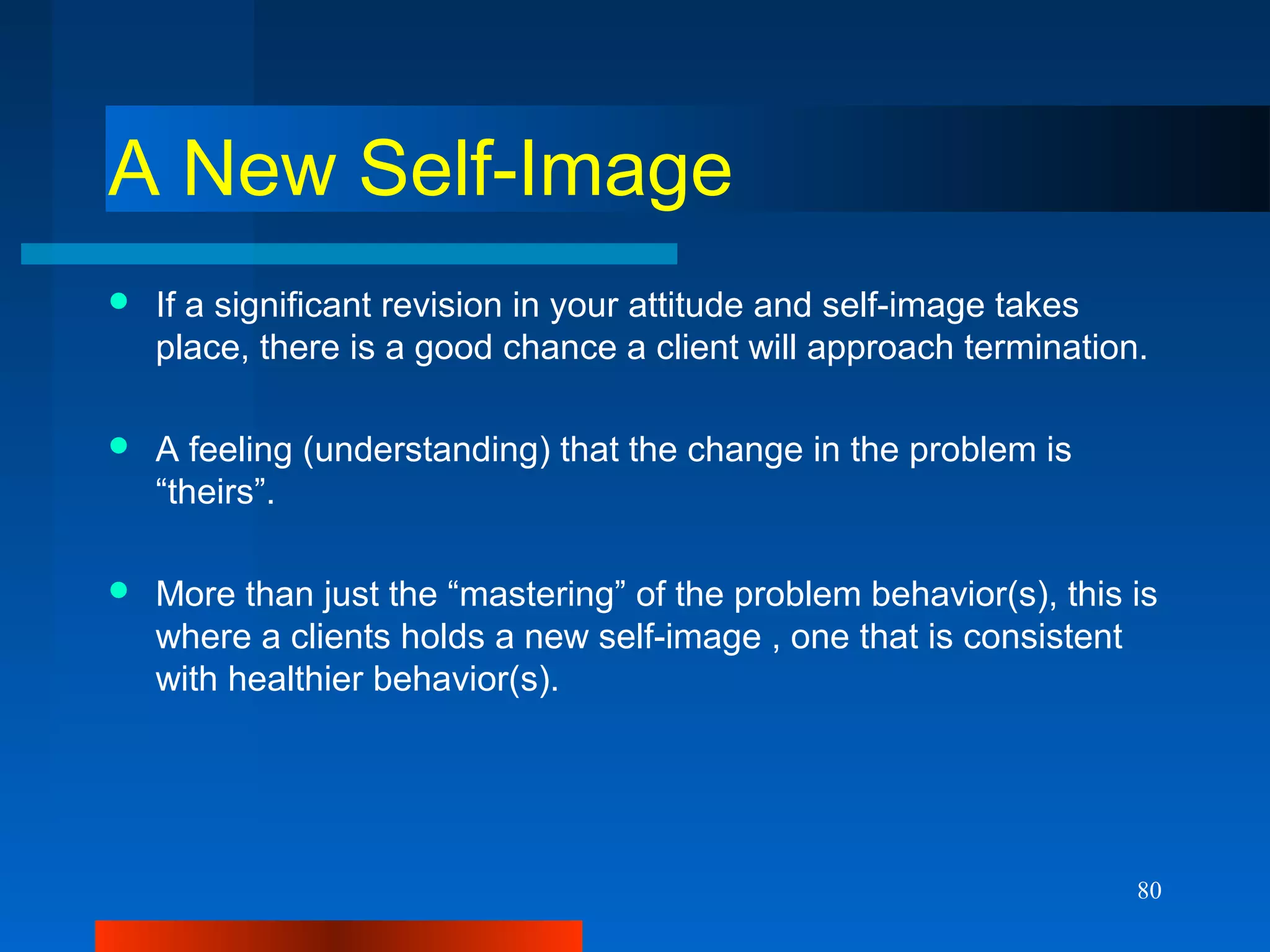 80
A New Self-Image
 If a significant revision in your attitude and self-image takes
place, there is a good chance a client will approach termination.
 A feeling (understanding) that the change in the problem is
“theirs”.
 More than just the “mastering” of the problem behavior(s), this is
where a clients holds a new self-image , one that is consistent
with healthier behavior(s).
 