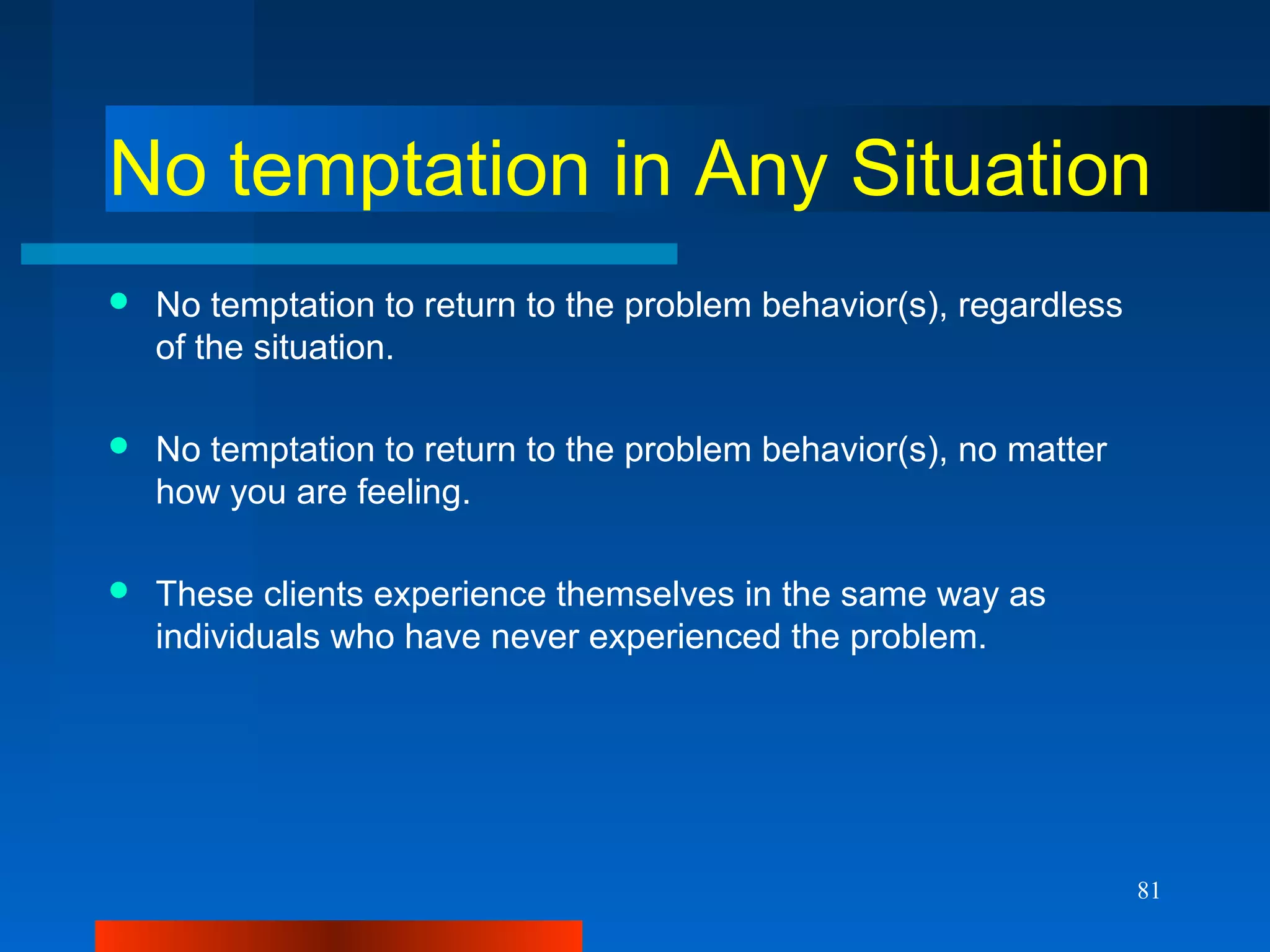 81
No temptation in Any Situation
 No temptation to return to the problem behavior(s), regardless
of the situation.
 No temptation to return to the problem behavior(s), no matter
how you are feeling.
 These clients experience themselves in the same way as
individuals who have never experienced the problem.
 