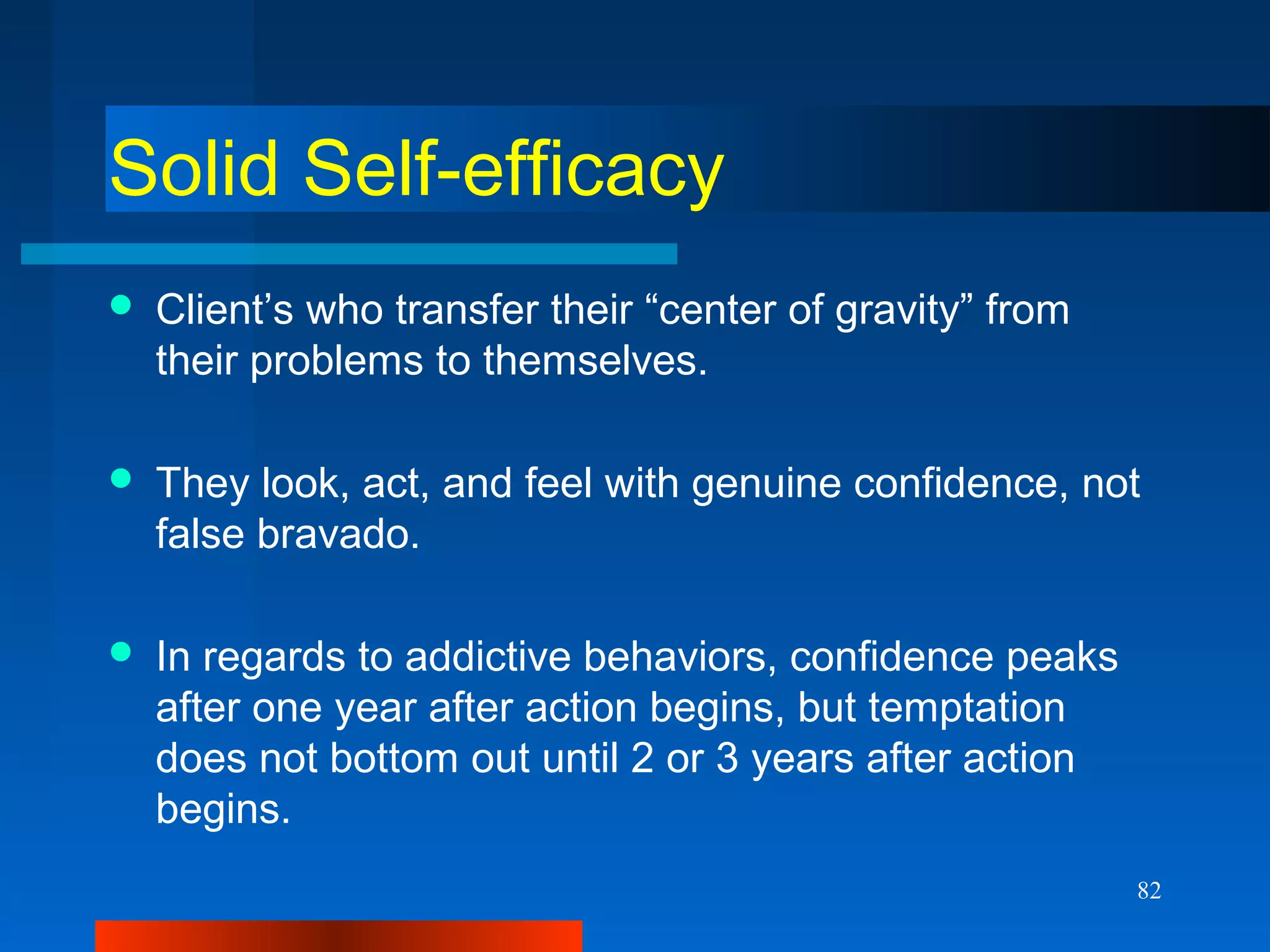 82
Solid Self-efficacy
 Client’s who transfer their “center of gravity” from
their problems to themselves.
 They look, act, and feel with genuine confidence, not
false bravado.
 In regards to addictive behaviors, confidence peaks
after one year after action begins, but temptation
does not bottom out until 2 or 3 years after action
begins.
 