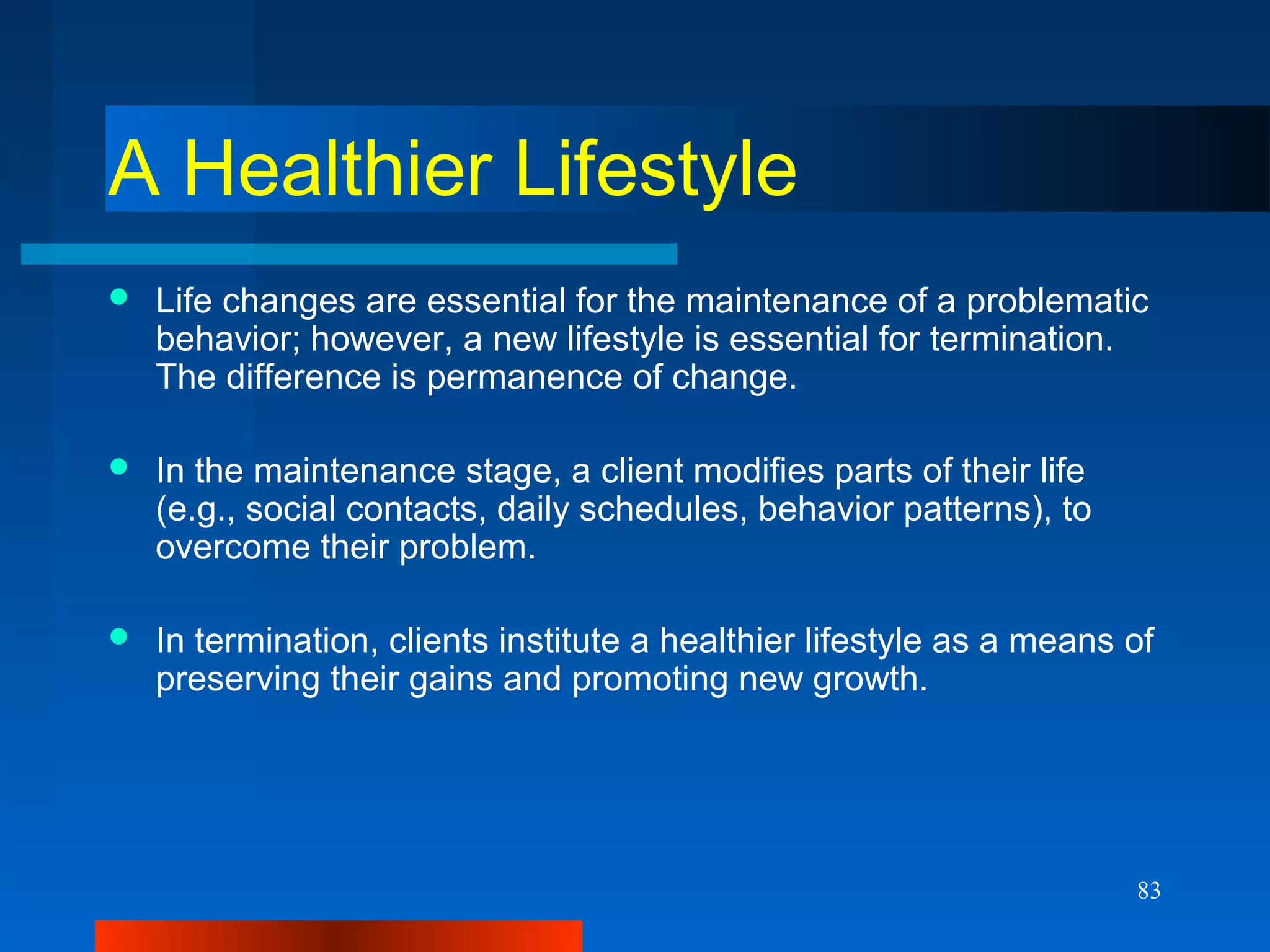 83
A Healthier Lifestyle
 Life changes are essential for the maintenance of a problematic
behavior; however, a new lifestyle is essential for termination.
The difference is permanence of change.
 In the maintenance stage, a client modifies parts of their life
(e.g., social contacts, daily schedules, behavior patterns), to
overcome their problem.
 In termination, clients institute a healthier lifestyle as a means of
preserving their gains and promoting new growth.
 