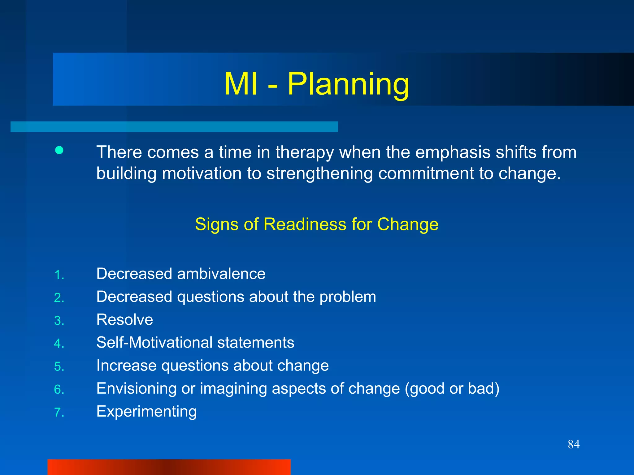 84
MI - Planning
 There comes a time in therapy when the emphasis shifts from
building motivation to strengthening commitment to change.
Signs of Readiness for Change
1. Decreased ambivalence
2. Decreased questions about the problem
3. Resolve
4. Self-Motivational statements
5. Increase questions about change
6. Envisioning or imagining aspects of change (good or bad)
7. Experimenting
 