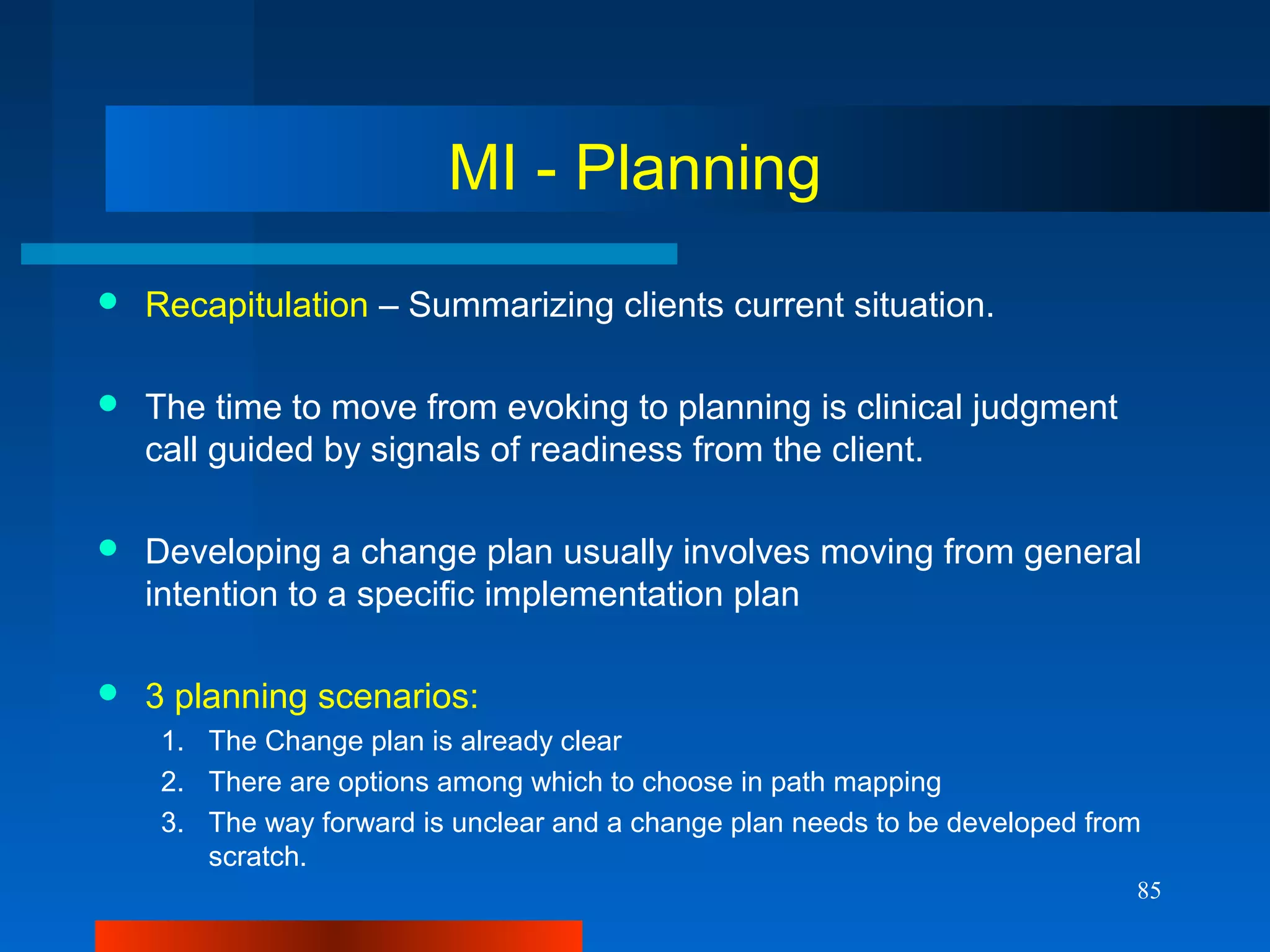 85
MI - Planning
 Recapitulation – Summarizing clients current situation.
 The time to move from evoking to planning is clinical judgment
call guided by signals of readiness from the client.
 Developing a change plan usually involves moving from general
intention to a specific implementation plan
 3 planning scenarios:
1. The Change plan is already clear
2. There are options among which to choose in path mapping
3. The way forward is unclear and a change plan needs to be developed from
scratch.
 
