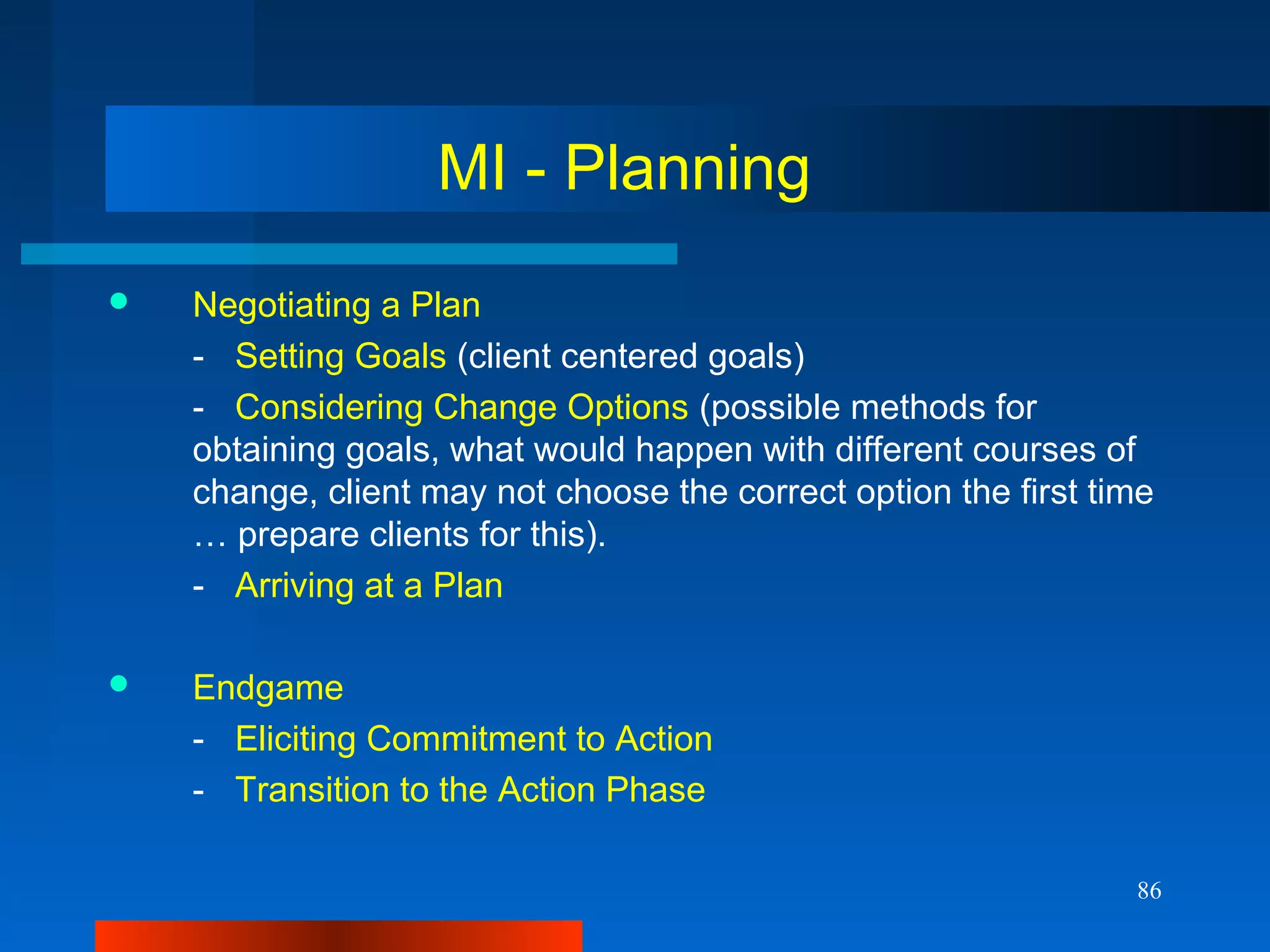 86
MI - Planning
 Negotiating a Plan
- Setting Goals (client centered goals)
- Considering Change Options (possible methods for
obtaining goals, what would happen with different courses of
change, client may not choose the correct option the first time
… prepare clients for this).
- Arriving at a Plan
 Endgame
- Eliciting Commitment to Action
- Transition to the Action Phase
 