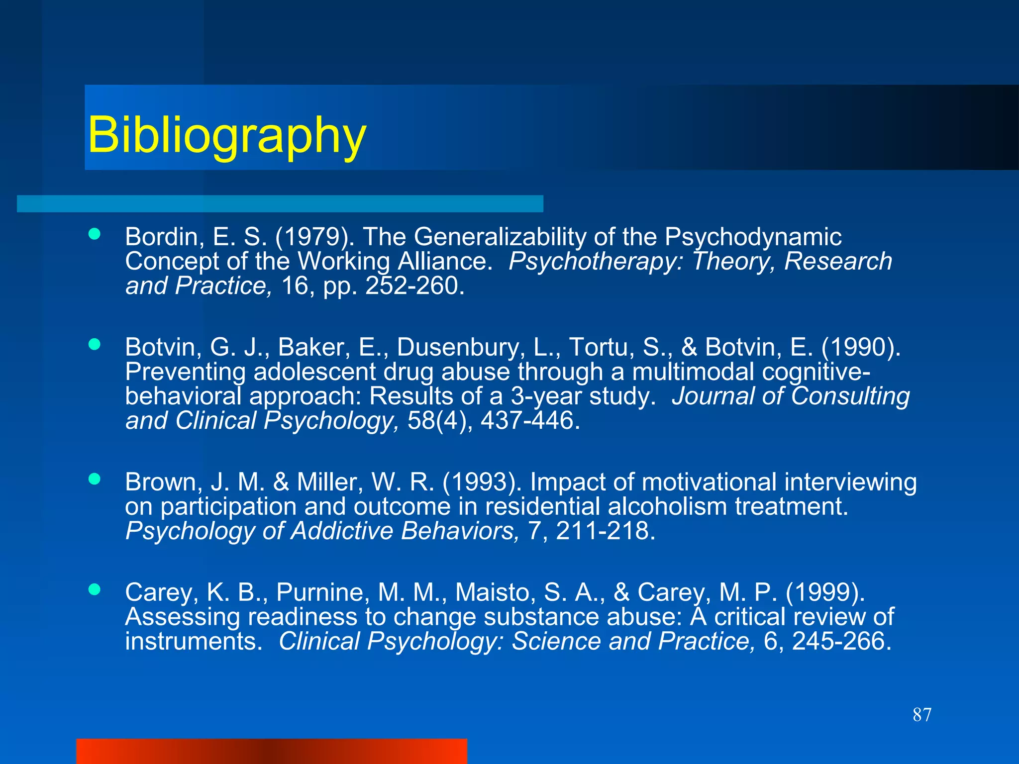 87
Bibliography
 Bordin, E. S. (1979). The Generalizability of the Psychodynamic
Concept of the Working Alliance. Psychotherapy: Theory, Research
and Practice, 16, pp. 252-260.
 Botvin, G. J., Baker, E., Dusenbury, L., Tortu, S., & Botvin, E. (1990).
Preventing adolescent drug abuse through a multimodal cognitive-
behavioral approach: Results of a 3-year study. Journal of Consulting
and Clinical Psychology, 58(4), 437-446.
 Brown, J. M. & Miller, W. R. (1993). Impact of motivational interviewing
on participation and outcome in residential alcoholism treatment.
Psychology of Addictive Behaviors, 7, 211-218.
 Carey, K. B., Purnine, M. M., Maisto, S. A., & Carey, M. P. (1999).
Assessing readiness to change substance abuse: A critical review of
instruments. Clinical Psychology: Science and Practice, 6, 245-266.
 