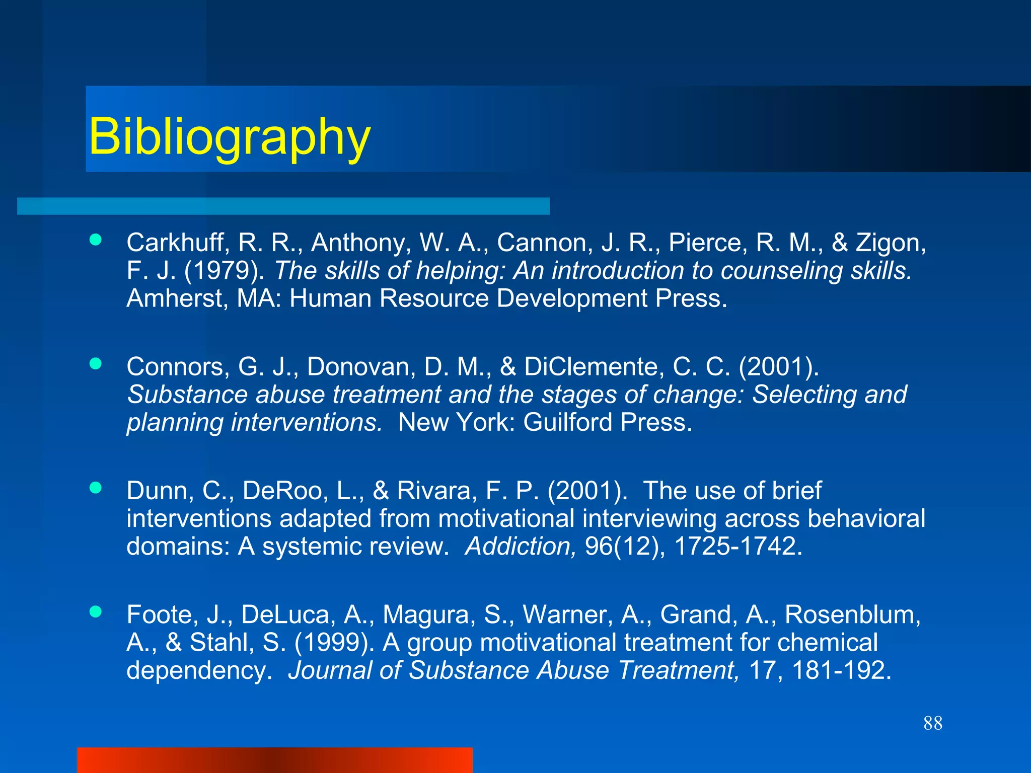 88
Bibliography
 Carkhuff, R. R., Anthony, W. A., Cannon, J. R., Pierce, R. M., & Zigon,
F. J. (1979). The skills of helping: An introduction to counseling skills.
Amherst, MA: Human Resource Development Press.
 Connors, G. J., Donovan, D. M., & DiClemente, C. C. (2001).
Substance abuse treatment and the stages of change: Selecting and
planning interventions. New York: Guilford Press.
 Dunn, C., DeRoo, L., & Rivara, F. P. (2001). The use of brief
interventions adapted from motivational interviewing across behavioral
domains: A systemic review. Addiction, 96(12), 1725-1742.
 Foote, J., DeLuca, A., Magura, S., Warner, A., Grand, A., Rosenblum,
A., & Stahl, S. (1999). A group motivational treatment for chemical
dependency. Journal of Substance Abuse Treatment, 17, 181-192.
 