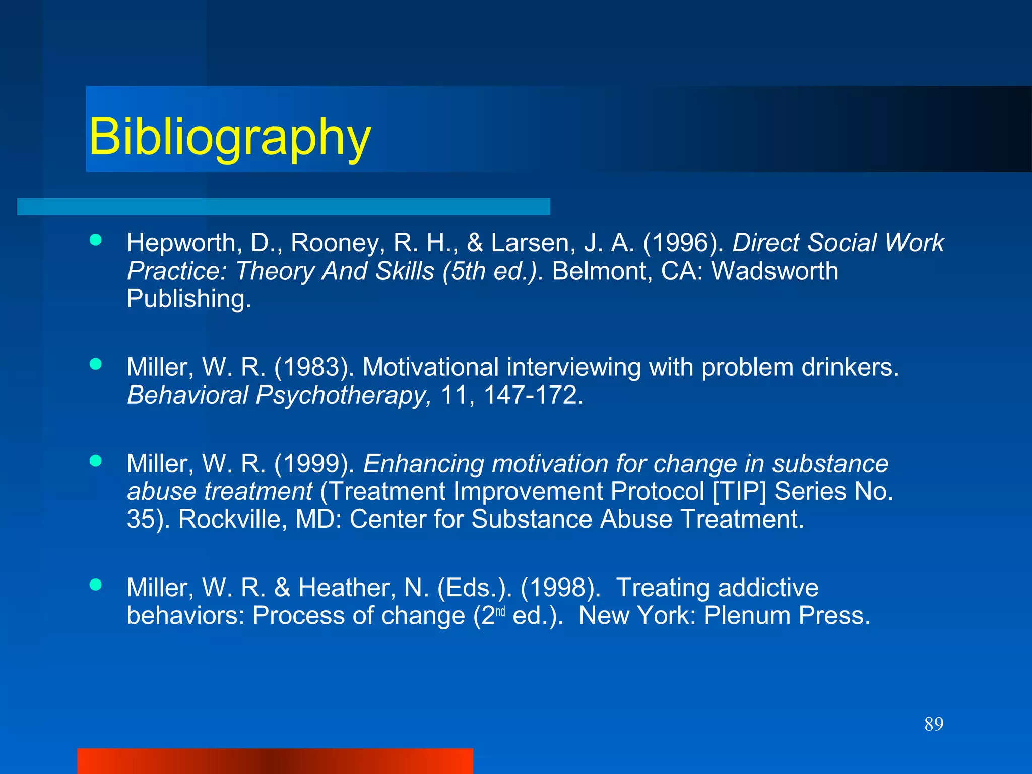 89
Bibliography
 Hepworth, D., Rooney, R. H., & Larsen, J. A. (1996). Direct Social Work
Practice: Theory And Skills (5th ed.). Belmont, CA: Wadsworth
Publishing.
 Miller, W. R. (1983). Motivational interviewing with problem drinkers.
Behavioral Psychotherapy, 11, 147-172.
 Miller, W. R. (1999). Enhancing motivation for change in substance
abuse treatment (Treatment Improvement Protocol [TIP] Series No.
35). Rockville, MD: Center for Substance Abuse Treatment.
 Miller, W. R. & Heather, N. (Eds.). (1998). Treating addictive
behaviors: Process of change (2nd
ed.). New York: Plenum Press.
 