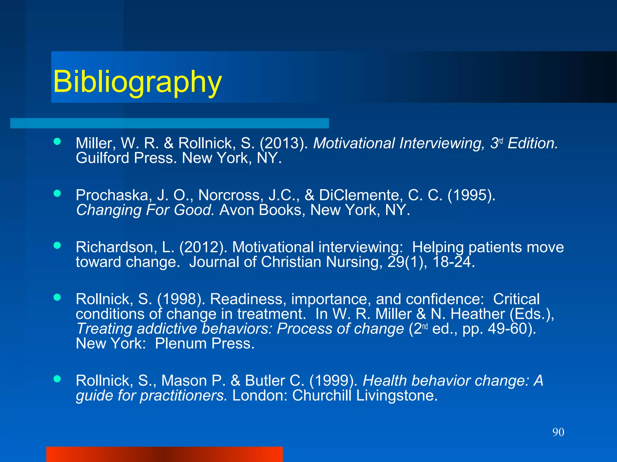 90
Bibliography
 Miller, W. R. & Rollnick, S. (2013). Motivational Interviewing, 3rd
Edition.
Guilford Press. New York, NY.
 Prochaska, J. O., Norcross, J.C., & DiClemente, C. C. (1995).
Changing For Good. Avon Books, New York, NY.
 Richardson, L. (2012). Motivational interviewing: Helping patients move
toward change. Journal of Christian Nursing, 29(1), 18-24.
 Rollnick, S. (1998). Readiness, importance, and confidence: Critical
conditions of change in treatment. In W. R. Miller & N. Heather (Eds.),
Treating addictive behaviors: Process of change (2nd
ed., pp. 49-60).
New York: Plenum Press.
 Rollnick, S., Mason P. & Butler C. (1999). Health behavior change: A
guide for practitioners. London: Churchill Livingstone.
 