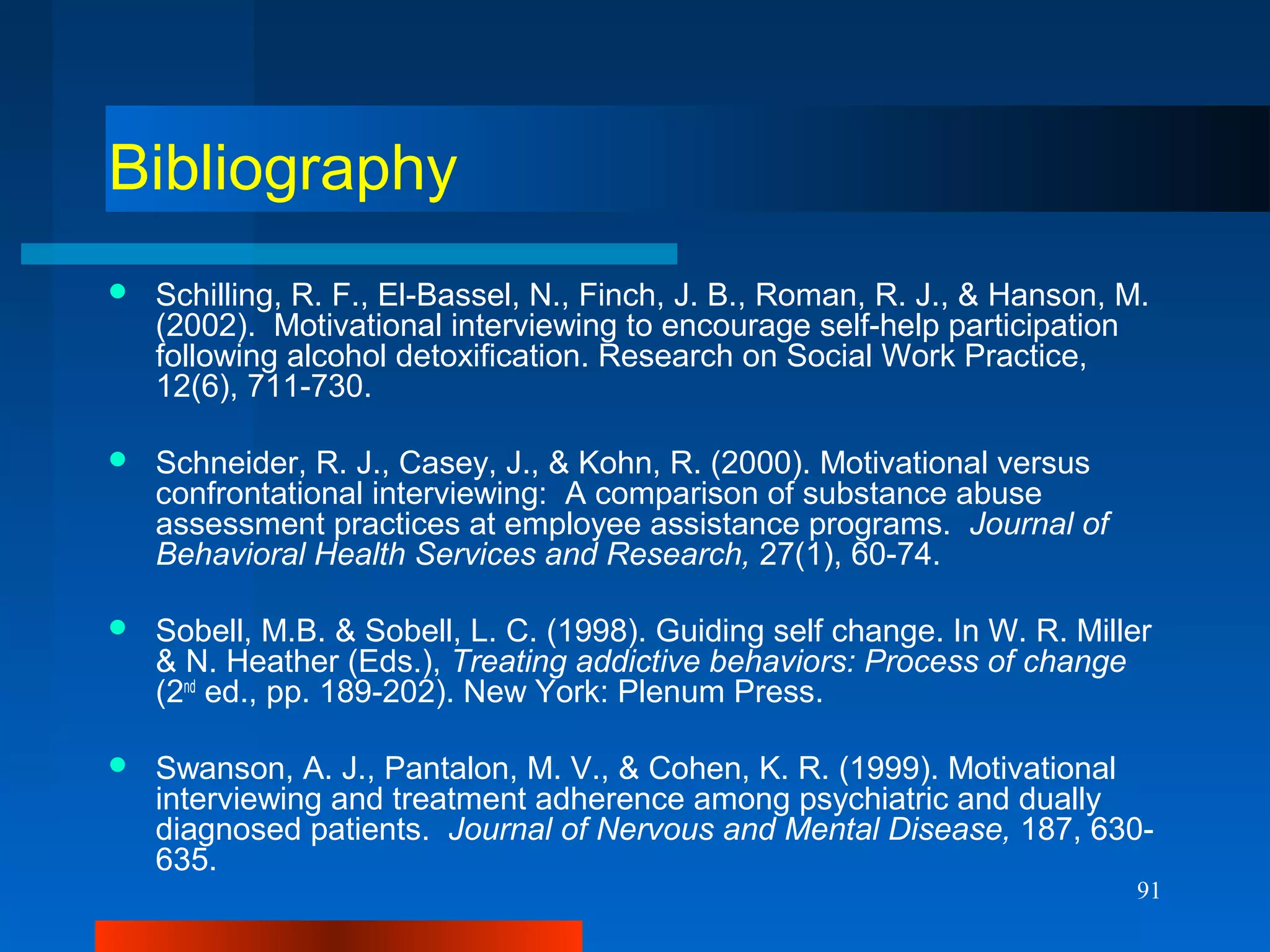 91
Bibliography
 Schilling, R. F., El-Bassel, N., Finch, J. B., Roman, R. J., & Hanson, M.
(2002). Motivational interviewing to encourage self-help participation
following alcohol detoxification. Research on Social Work Practice,
12(6), 711-730.
 Schneider, R. J., Casey, J., & Kohn, R. (2000). Motivational versus
confrontational interviewing: A comparison of substance abuse
assessment practices at employee assistance programs. Journal of
Behavioral Health Services and Research, 27(1), 60-74.
 Sobell, M.B. & Sobell, L. C. (1998). Guiding self change. In W. R. Miller
& N. Heather (Eds.), Treating addictive behaviors: Process of change
(2nd
ed., pp. 189-202). New York: Plenum Press.
 Swanson, A. J., Pantalon, M. V., & Cohen, K. R. (1999). Motivational
interviewing and treatment adherence among psychiatric and dually
diagnosed patients. Journal of Nervous and Mental Disease, 187, 630-
635.
 