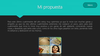 Mi propuesta
Para este último cuatrimestre del año estoy muy optimista ya que lo inicie con muchas ganas y
empeño ya que los dos últimos cuatrimestres anteriores me costaron un poco, pero para este
cuatrimestre que inicia lo inicie muy positiva y con ganas de salir adelante, conociendo nuevas
cosas y deseando que tanto este curso, como en los otros logre pasarlos con éxito, poniendo todo
mi esfuerzo y dedicación en los mismos.
Menú
 