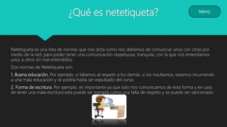 ¿Qué es netetiqueta?
Netetiqueta es una lista de normas que nos dicta como nos debemos de comunicar unos con otras por
medio de la red, para poder tener una comunicación respetuosa, tranquila, con la que nos entendamos
unos a otros sin mal entendidos.
Dos normas de Netetiqueta son:
1. Buena educación. Por ejemplo, si faltamos al respeto a los demás, si los insultamos, estamos incurriendo
a una mala educación y se podría hasta ser expulsado del curso.
2. Forma de escritura. Por ejemplo, es importante ya que solo nos comunicamos de esta forma y en caso
de tener una mala escritura esta puede ser tomada como una falta de respeto y se puede ser sancionado.
Menú
 