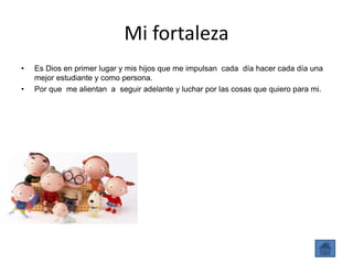 Mi fortaleza
• Es Dios en primer lugar y mis hijos que me impulsan cada día hacer cada día una
mejor estudiante y como persona.
• Por que me alientan a seguir adelante y luchar por las cosas que quiero para mi.
 