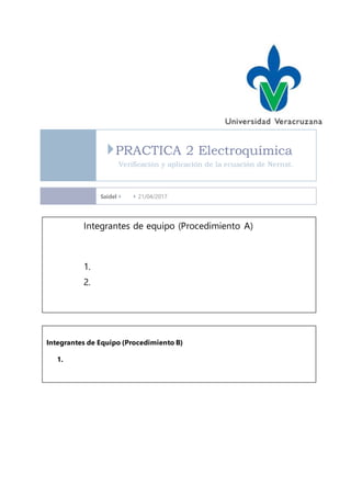 PRACTICA 2 Electroquímica
Verificación y aplicación de la ecuación de Nernst.
Saidel   21/04/2017
Integrantes de equipo (Procedimiento A)
1.
2.
Integrantes de Equipo (Procedimiento B)
1.
 