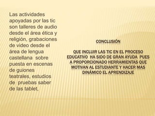 CONCLUSIÓN
QUE INCLUIR LAS TIC EN EL PROCESO
EDUCATIVO HA SIDO DE GRAN AYUDA PUES
A PROPORCIONADO HERRAMIENTAS QUE
MOTIVAN AL ESTUDIANTE Y HACER MAS
DINÁMICO EL APRENDIZAJE
Las actividades
apoyadas por las tic
son talleres de audio
desde el área ética y
religión, grabaciones
de video desde el
área de lengua
castellana sobre
puesta en escenas
de guiones
teatrales, estudios
de pruebas saber
de las tablet,
 