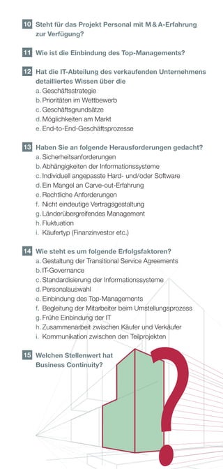 10 	 Steht für das Projekt Personal mit M  A-Erfahrung
     zur Verfügung?

11 	 Wie ist die Einbindung des Top-Managements?

 12 	 die IT-Abteilung des verkaufenden Unternehmens
     Hat
     detailliertes Wissen über die
	    a.	Geschäftsstrategie
	    b.	Prioritäten im Wettbewerb
	    c.	Geschäftsgrundsätze
	    d.	Möglichkeiten am Markt
	    e.	End-to-End-Geschäftsprozesse

 13 	 Haben Sie an folgende Herausforderungen gedacht?
	     a.	Sicherheitsanforderungen
	     b.	Abhängigkeiten der Informationssysteme
	     c.	Individuell angepasste Hard- und    der Software
                                           /o
	     d.	Ein Mangel an Carve-out-Erfahrung
	     e.	Rechtliche Anforderungen
	     f.	 Nicht eindeutige Vertragsgestaltung
	     g.	Länderübergreifendes Management
	     h.	Fluktuation
	     i.	 Käufertyp (Finanzinvestor etc.)

 14 	 Wie steht es um folgende Erfolgsfaktoren?
	     a.	Gestaltung der Transitional Service Agreements
	     b.	IT-Governance
	     c.	Standardisierung der Informationssysteme
	     d.	Personalauswahl
	     e.	Einbindung des Top-Managements
	     f.	 Begleitung der Mitarbeiter beim Umstellungsprozess
	     g.	Frühe Einbindung der IT
	     h.	Zusammenarbeit zwischen Käufer und Verkäufer
	     i.	 Kommunikation zwischen den Teilprojekten

15 	
    Welchen Stellenwert hat
    Business Continuity?
 
