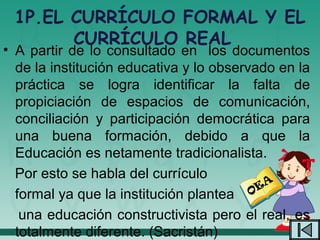 1P.EL CURRÍCULO FORMAL Y EL
       CURRÍCULO REAL
• A partir de lo consultado en los documentos
  de la institución educativa y lo observado en la
  práctica se logra identificar la falta de
  propiciación de espacios de comunicación,
  conciliación y participación democrática para
  una buena formación, debido a que la
  Educación es netamente tradicionalista.
  Por esto se habla del currículo
                                          EA
  formal ya que la institución plantea O
   una educación constructivista pero el real, es
  totalmente diferente. (Sacristán)
 