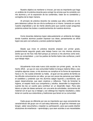 Nuestro objetivo es mantener e innovar, por eso es importante que haga un análisis de mi práctica docente para corregir los errores que he cometido con mis alumnos y en la exposición de los contenidos, tratar de no cometerlos y corregirlos de la mejor manera. 
Al principio de práctica docente me costaba que ellos confiaran en mí, pero debemos cultivar día con día la confianza en sí mismo tomando en cuenta nuestra originalidad y ser de mente abierta para que cuando surjan preguntas podamos aclarar las dudas o cuestionamientos de nuestros alumnos. 
Como docentes debemos lograr adecuadamente un ambiente de trabajo donde nuestros alumnos puedan expresar sus ideas, pensamientos es difícil lograr eso pero con esfuerzo y esmero podemos lograrlo. 
Desde que inicie mi práctica docente empecé con primer grado, posteriormente segundo grado este trabajo fueron con mis mismos alumnos siento que se me hizo más fácil porque ya conocía a mis alumnos como eran, como se comportaban y con los padres de familia había más confianza y sentí que trabaje mejor. 
Actualmente inicie este nuevo ciclo escolar con primer grado, se me ha hecho difícil, ya que en esa comunidad hablan la lengua materna Mixe y eso complica algunas cosas, a mis alumnos se complica en la forma de expresarse hacia a mí, me cuesta entender su habla, al igual con las padres de familia se me dificulta comunicarme con ellos, ya que son pocos las personas que hablan el castellano y pretendo que mis alumnos salgan leyendo y escribiendo, que sepan desenvolverse, que sean creativos y reflexivos. Trato de fomentar la higiene, el respeto hacia sus compañeros y adultos, desarrollar la imaginación cuando les leo un cuento para contribuir en un desarrollo mejor. Para esto laboro un plan de clases semanal, con una serie de actividades, cerciorarme del material con el que voy a trabajar y así obtenga los mejores resultados y debo tomar en cuenta sus costumbres y tradiciones que tienen en su comunidad. 
Cada grupo es diferente por eso es importante que vaya conociendo las características del grupo con el cual estoy laborando, al igual los intereses que tengan, saber escucharlos y respetar su participación, para que pueda diseñar situaciones de enseñanza – aprendizaje y que sean acordes a sus necesidades  