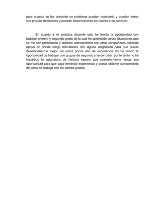 para cuando se les presente un problema puedan resolverlo y puedan tomar sus propias decisiones y puedan desenvolverse en cuanto a su contexto. 
En cuanto a mi práctica docente solo he tenido la oportunidad con trabajar primero y segundo grado de la cual he aprendido varias situaciones que se me han presentado y también acercándome con otros compañeros pidiendo apoyo en donde tengo dificultades con alguna asignatura para que pueda desempeñarme mejor, en estos pocos año de experiencia no he tenido la oportunidad de trabajar con grupos de segundo y tercer ciclo por lo tanto no he impartido la asignatura de historia espero que posteriormente tenga esa oportunidad para que vaya teniendo experiencia y pueda obtener conocimiento de cómo se trabaja con los demás grados 
