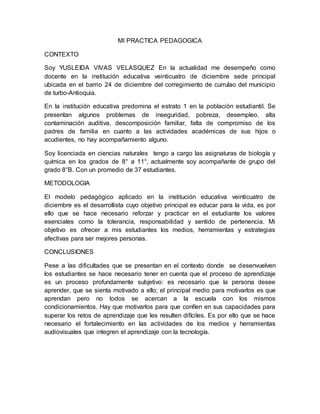 MI PRACTICA PEDAGOGICA
CONTEXTO
Soy YUSLEIDA VIVAS VELASQUEZ En la actualidad me desempeño como
docente en la institución educativa veinticuatro de diciembre sede principal
ubicada en el barrio 24 de diciembre del corregimiento de currulao del municipio
de turbo-Antioquia.
En la institución educativa predomina el estrato 1 en la población estudiantil. Se
presentan algunos problemas de inseguridad, pobreza, desempleo, alta
contaminación auditiva, descomposición familiar, falta de compromiso de los
padres de familia en cuanto a las actividades académicas de sus hijos o
acudientes, no hay acompañamiento alguno.
Soy licenciada en ciencias naturales tengo a cargo las asignaturas de biología y
química en los grados de 8° a 11°, actualmente soy acompañante de grupo del
grado 8°B. Con un promedio de 37 estudiantes.
METODOLOGIA
El modelo pedagógico aplicado en la institución educativa veinticuatro de
diciembre es el desarrollista cuyo objetivo principal es educar para la vida, es por
ello que se hace necesario reforzar y practicar en el estudiante los valores
esenciales como la tolerancia, responsabilidad y sentido de pertenencia. Mi
objetivo es ofrecer a mis estudiantes los medios, herramientas y estrategias
afectivas para ser mejores personas.
CONCLUSIONES
Pese a las dificultades que se presentan en el contexto donde se desenvuelven
los estudiantes se hace necesario tener en cuenta que el proceso de aprendizaje
es un proceso profundamente subjetivo: es necesario que la persona desee
aprender, que se sienta motivado a ello; el principal medio para motivarlos es que
aprendan pero no todos se acercan a la escuela con los mismos
condicionamientos. Hay que motivarlos para que confíen en sus capacidades para
superar los retos de aprendizaje que les resulten difíciles. Es por ello que se hace
necesario el fortalecimiento en las actividades de los medios y herramientas
audiovisuales que integren el aprendizaje con la tecnología.
 