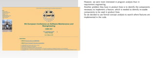 However, we were more interested in program analysis than in
requirement engineering.
Another problem they have in product lines is to identify the components
necessary to implement a feature, which is needed to identify re-usable
components to be used in product lines.
So we decided to use formal concept analysis to search where features are
implemented in the code.
 