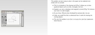 The problem we were trying to solve in the paper can be explained very
simply with an example.

  • This is a screenshot of the drawing tool XFig. It allows you to draw
    graphical objects such as circles, rectangles, and text.
  • Suppose, you were a developer and assigned to extend XFig. For instance,
    your task is to add triangles.
  • As you know, XFig has been developed by someone else, not you.
  • Likely, you would ﬁrst like to understand how it works for drawing the
    existing objects.
  • The very ﬁrst problem to do that is to locate the code that implements
    these features.
 